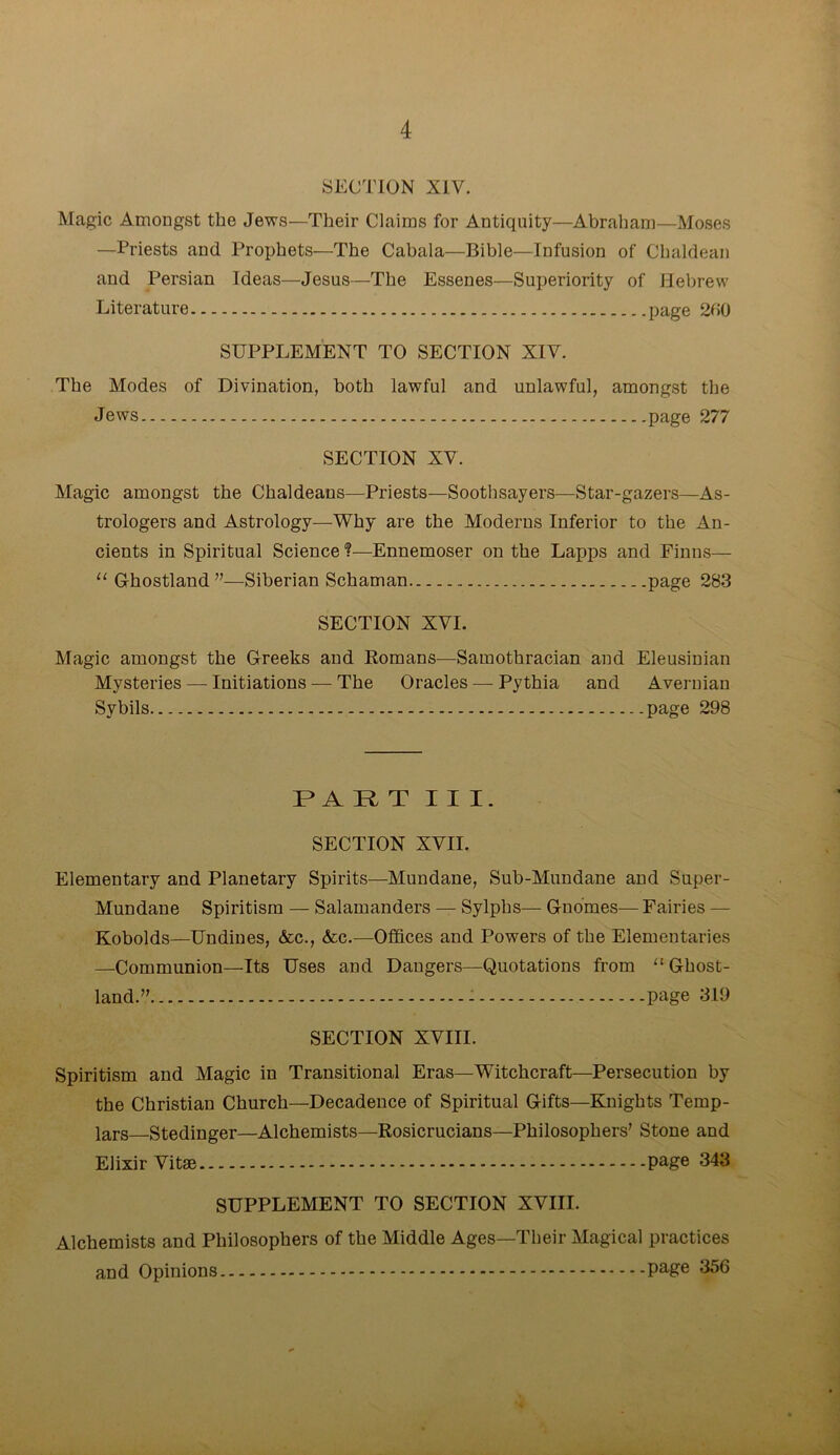 SECTION XIV. Magic Amongst the Jews—Their Claims for Antiquity—Abraham—Moses —Priests and Prophets—The Cabala—Bible—Infusion of Chaldean and Persian Ideas—Jesus—The Essenes—Superiority of Hebrew Literature page 260 SUPPLEMENT TO SECTION XIV. The Modes of Divination, both lawful and unlawful, amongst the Jews page 277 SECTION XV. Magic amongst the Chaldeans—Priests—Soothsayers—Star-gazers—As- trologers and Astrology—Why are the Moderns Inferior to the An- cients in Spiritual Science ?—Ennemoser on the Lapps and Finns— “ Ghostland ”—Siberian Schaman page 283 SECTION XVI. Magic amongst the Greeks and Homans—Samothracian and Eleusinian Mysteries — Initiations — The Oracles — Pythia and Avernian Sybils page 298 PART III. SECTION XVII. Elementary and Planetary Spirits—Mundane, Sub-Mundane and Super- Mundane Spiritism — Salamanders — Sylphs— Gnomes— Fairies — Kobolds—Undines, Ac., Ac.—Offices and Powers of the Elementaries —-Communion—Its Uses and Dangers—Quotations from “ Ghost- land.” - page 319 SECTION XVIII. Spiritism and Magic in Transitional Eras—Witchcraft—Persecution by the Christian Church—Decadence of Spiritual Gifts—Knights Temp- lars Stedinger—Alchemists—Rosicrucians—Philosophers’ Stone and Elixir Vitae page 343 SUPPLEMENT TO SECTION XVIII. Alchemists and Philosophers of the Middle Ages—Their Magical practices and Opinions page 356