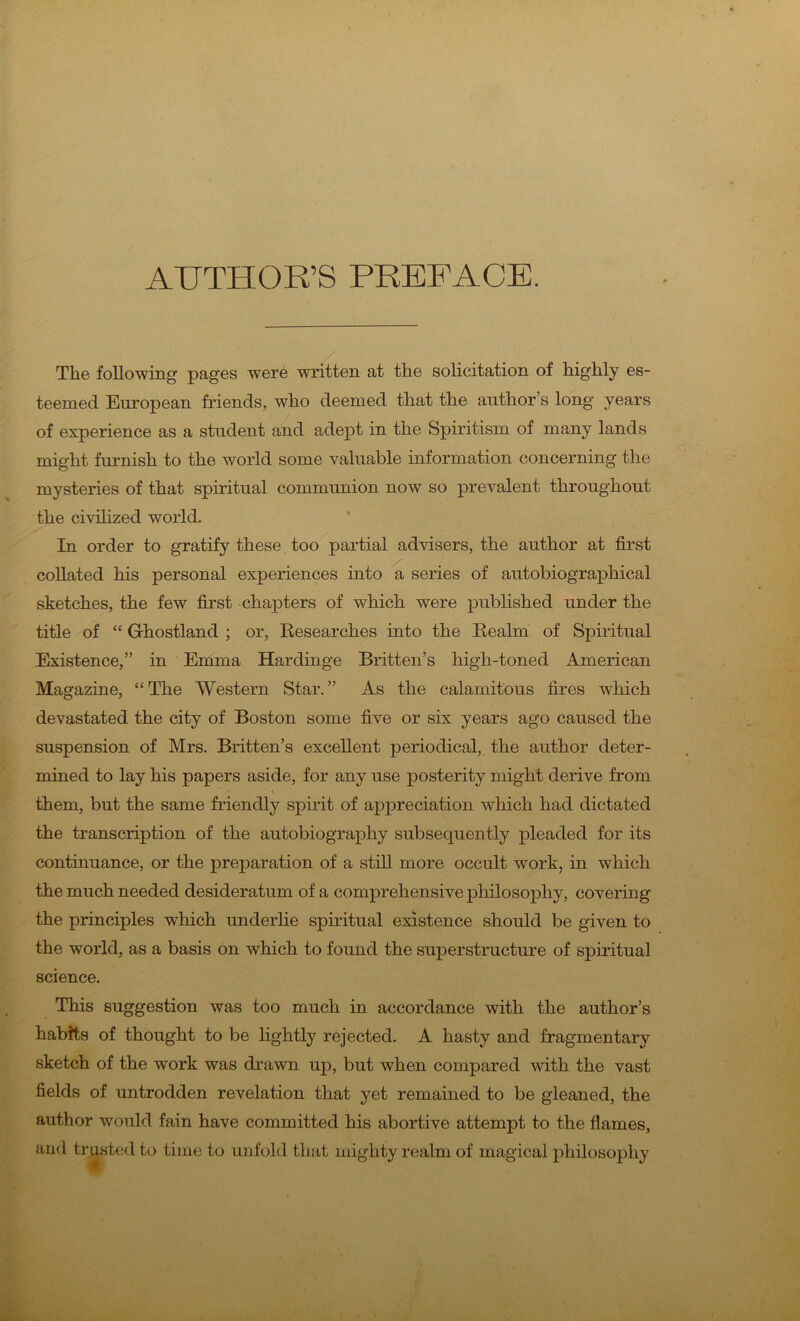 AUTHOR’S PREFACE. The following pages were written at the solicitation of highly es- teemed European friends, who deemed that the author’s long years of experience as a student and adept in the Spiritism of many lands might furnish to the world some valuable information concerning the mysteries of that spiritual communion now so prevalent throughout the civilized world. In order to gratify these too partial advisers, the author at first collated his personal experiences into a series of autobiographical sketches, the few first chapters of which were published under the title of “ Grhostland ; or, Researches into the Realm of Spiritual Existence,” in Emma Hardinge Britten’s high-toned American Magazine, “The Western Star.” As the calamitous fires which devastated the city of Boston some five or six years ago caused the suspension of Mrs. Britten’s excellent periodical, the author deter- mined to lay his papers aside, for any use posterity might derive from them, but the same friendly spirit of appreciation which had dictated the transcription of the autobiography subsequently pleaded for its continuance, or the preparation of a still more occult work, in which the much needed desideratum of a comprehensive philosophy, covering the principles which underlie spiritual existence should be given to the world, as a basis on which to found the superstructure of spiritual science. This suggestion was too much in accordance with the author’s habits of thought to be lightly rejected. A hasty and fragmentary sketch of the work was drawn up, but when compared with the vast fields of untrodden revelation that yet remained to be gleaned, the author would fain have committed his abortive attempt to the flames, and trusted to time to unfold that mighty realm of magical philosophy