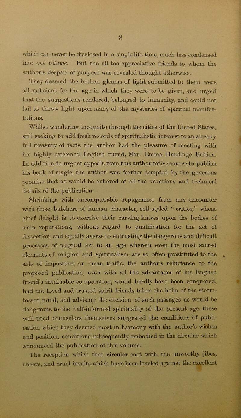 which can never be disclosed in a single life-time, much less condensed into one volume. But the all-too-appreciative friends to whom the author’s despair of purpose was revealed thought otherwise. They deemed the broken gleams of light submitted to them were all-sufficient for the age in which they were to be given, and urged that the suggestions rendered, belonged to humanity, and could not fail to throw light upon many of the mysteries of spiritual manifes- tations. Whilst wandering incognito through the cities of the United States, still seeking to add fresh records of spiritualistic interest to an already full treasury of facts, the author had the pleasure of meeting with his highly esteemed English friend, Mrs. Emma Hardinge Britten. In addition to urgent appeals from this authoritative source to publish his book of magic, the author was farther tempted by the generous promise that he would be relieved of all the vexatious and technical details of the publication. Shrinking with unconquerable repugnance from any encounter with those butchers of human character, self-styled “ critics,” whose chief delight is to exercise their carving knives upon the bodies of slain reputations, without regard to qualification for the act of dissection, and equally averse to entrusting the dangerous and difficult processes of magical art to an age wherein even the most sacred elements of religion and spiritualism are so often prostituted to the v arts of imposture, or mean traffic, the author’s reluctance to the proposed publication, even with all the advantages of his English friend’s invaluable co-operation, would hardly have been conquered, had not loved and trusted spirit friends taken the helm of the storm- tossed mind, and advising the excision of such passages as would be dangerous to the half-informed spirituality of the present age, these well-tried counselors themselves suggested the conditions of publi- cation which they deemed most in harmony with the author’s wishes and position, conditions subsequently embodied in the circular which announced the publication of this volume. The reception which that circular met with, the unworthy jibes, sneers, and cruel insults which have been leveled against the excellent