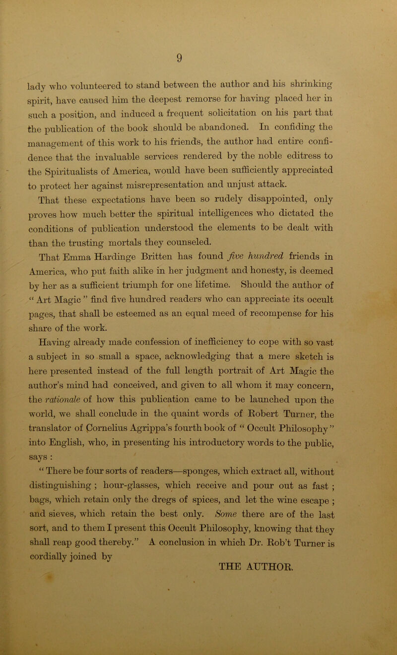 lady who volunteered to stand between the author and his shrinking spirit, have caused him the deepest remorse for having placed her in such a position, and induced a frequent solicitation on his part that the publication of the book should be abandoned. In confiding the management of this work to his friends, the author had entire confi- dence that the invaluable services rendered by the noble editress to the Spiritualists of America, would have been sufficiently appreciated to protect her against misrepresentation and unjust attack. That these expectations have been so rudely disappointed, only proves how much better the spiritual intelligences who dictated the conditions of publication understood the elements to be dealt with than the trusting mortals they counseled. That Emma Hardinge Britten has found five hundred friends in America, who put faith alike in her judgment and honesty, is deemed by her as a sufficient triumph for one lifetime. Should the author of “ Art Magic ” find five hundred readers who can appreciate its occult pages, that shall be esteemed as an equal meed of recompense for his share of the work. Having already made confession of inefficiency to cope with so vast a subject in so small a space, acknowledging that a mere sketch is here presented instead of the full length portrait of Art Magic the author’s mind had conceived, and given to all whom it may concern, the rationale of how this publication came to be launched upon the world, we shall conclude in the quaint words of Robert Turner, the translator of Cornelius Agrippa’s fourth book of “ Occult Philosophy ” into English, who, in presenting his introductory words to the public, says : “ There be four sorts of readers—sponges, which extract all, without distinguishing ; hour-glasses, which receive and pour out as fast ; bags, which retain only the dregs of spices, and let the wine escape ; and sieves, which retain the best only. Some there are of the last sort, and to them I present this Occult Philosophy, knowing that they shall reap good thereby.” A conclusion in which Dr. Rob’t Turner is cordially joined by THE AUTHOR. %