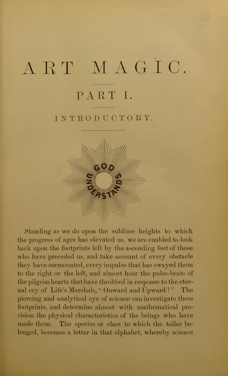 ART MAGIC. PART I. INTRODUCTORY. Standing as we do upon the sublime heights to which the progress of ages has elevated us, we are enabled to look back upon the footprints left by the ascending feet of those who have preceded us, and take account of every obstacle they have surmounted, every impulse that has swayed them to the right or the left, and almost hear the pulse-beats of the pilgrim hearts that have throbbed in response to the eter- nal cry of Life’s Marshals, “ Onward and Upward ! ” The piercing and analytical eye of science can investigate these footprints, and determine almost with mathematical pre- cision the physical characteristics of the beings who have made them. The species or class to which the toiler be- longed, becomes a letter in that alphabet, whereby science