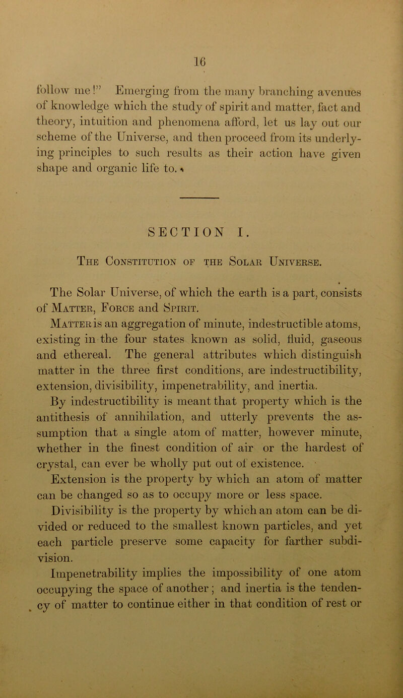 follow me!” Emerging from the many branching avenues of knowledge which the study of spirit and matter, fact and theory, intuition and phenomena afford, let us lay out our scheme of the Universe, and then proceed from its underly- ing principles to such results as their action have given shape and organic life to. * SECTION I. The Constitution of the Solar Universe. The Solar Universe, of which the earth is a part, consists of Matter, Force and Spirit. Matter is an aggregation of minute, indestructible atoms, existing in the four states known as solid, fluid, gaseous and ethereal. The general attributes which distinguish matter in the three first conditions, are indestructibility, extension, divisibility, impenetrability, and inertia. By indestructibility is meant that property which is the antithesis of annihilation, and utterly prevents the as- sumption that a single atom of matter, however minute, whether in the finest condition of air or the hardest of crystal, can ever be wholly put out of existence. Extension is the property by which an atom of matter can be changed so as to occupy more or less space. Divisibility is the property by which an atom can be di- vided or reduced to the smallest known particles, and yet each particle preserve some capacity for farther subdi- vision. Impenetrability implies the impossibility of one atom occupying the space of another ; and inertia is the tenden- cy of matter to continue either in that condition of rest or