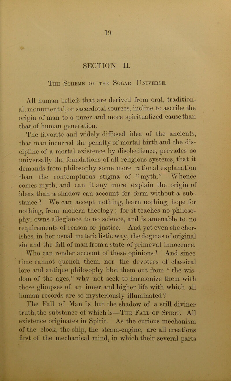 SECTION II. The Scheme of the Solar Universe. All human beliefs that are derived from oral, tradition- al, monumental, or sacerdotal sources, incline to ascribe the origin of man to a purer and more spiritualized cause than that of human generation. The favorite and widely diffused idea of the ancients, that man incurred the penalty of mortal birth and the dis- cipline of a mortal existence by disobedience, pervades so universally the foundations of all religious systems, that it demands from philosophy some more rational explanation than the contemptuous stigma of “myth.” Whence comes myth, and can it any more explain the origin of ideas than a shadow can account for form without a sub- stance! We can accept nothing, learn nothing, hope for nothing, from modern theology ; for it teaches no philoso- phy, owns allegiance to no science, and is amenable to no requirements of reason or justice. And yet even she cher- ishes, in her usual materialistic way, the dogmas of original sin and the fall of man from a state of primeval innocence. Who can render account of these opinions! And since time cannot quench them, nor the devotees of classical lore and antique philosophy blot them out from “ the wis- dom of the ages,” why not seek to harmonize them with those glimpses of an inner and higher life with which all human records are so mysteriously illuminated ! The Fall of Man is but the shadow of a still diviner truth, the substance of which is—The Fall of Spirit. All existence originates in Spirit. As the curious mechanism of the clock, the ship, the steam-engine, are all creations first of the mechanical mind, in which their several parts