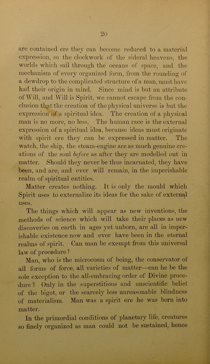 2() are contained ere they can become reduced to a material expression, so the clockwork of the sideral heavens, the worlds which sail through the oceans of space, and the mechanism of every organized form, from the rounding of a dewdrop to the complicated structure of a man, must have had their origin in mind. Since mind is but an attribute of Will, and Will is Spirit, we cannot escape from the con- clusion tl\at the creation of the physical universe is but the expression of a spiritual idea. The creation of a physical man is no more, no less. The human race is the external expression of a spiritual idea, because ideas must originate with spirit ere they can be expressed in matter. The watch, the ship, the steam-engine are as much genuine cre- ations of the soul before as after they are modelled out in matter. Should they never be thus incarnated, they have been, and are, and ever will remain, in the imperishable realm of spiritual entities. Matter creates nothing. It is only the mould which Spirit uses to externalize its ideas for the sake of external uses. The things which will appear as new inventions, the methods of science which will take their places as new discoveries on earth in ages yet unborn, are all in imper- ishable existence now and ever have been in the eternal realms of spirit. Can man be exempt from this universal law of procedure ! Man, who is the microcosm of being, the conservator of all forms of force, all varieties of matter—can he be the sole exception to the all-embracing order of Divine proce- dure! Only in the superstitious and unscientific belief of the bigot, or the scarcely less unreasonable blindness of materialism. Man was a spirit ere he was born into matter. In the primordial conditions of planetary life, creatures so finely organized as man could not be sustained, hence