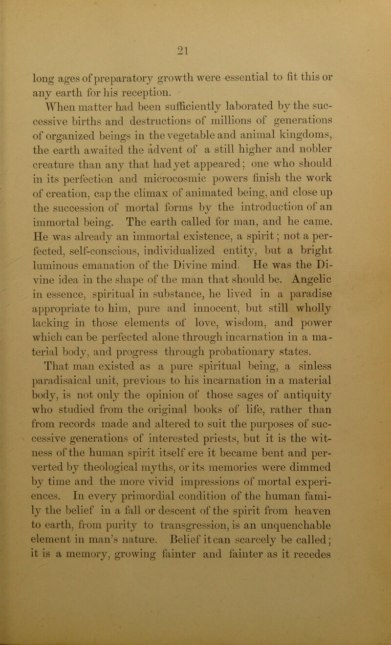 long ages of preparatory growth were essential to lit this or any earth for his reception. When matter had been sufficiently laborated by the suc- cessive births and destructions of millions of generations of organized beings in the vegetable and animal kingdoms, the earth awaited the advent of a still higher and nobler creature than any that had yet appeared; one who should in its perfection and microcosmic powers finish the work of creation, cap the climax of animated being, and close up the succession of mortal forms by the introduction of an immortal being. The earth called for man, and he came. He was already an immortal existence, a spirit; not a per- fected, self-conscious, individualized entity, but a bright luminous emanation of the Divine mind. He was the Di- vine idea in the shape of the man that should be. Angelic in essence, spiritual in substance, he lived in a paradise appropriate to him, pure and innocent, but still wholly lacking in those elements of love, wisdom, and power which can be perfected alone through incarnation in a ma- terial body, and progress through probationary states. That man existed as a pure spiritual being, a sinless paradisaical unit, previous to his incarnation in a material body, is not only the opinion of those sages of antiquity who studied from the original books of life, rather than from records made and altered to suit the purposes of suc- cessive generations of interested priests, but it is the wit- ness of the human spirit itself ere it became bent and per- verted by theological myths, or its memories were dimmed by time and the more vivid impressions of mortal experi- ences. In every primordial condition of the human fami- ly the belief in a fall or descent of the spirit from heaven to earth, from purity to transgression, is an unquenchable element in man’s nature. Belief itcan scarcely be called; it is a memory, growing fainter and fainter as it recedes
