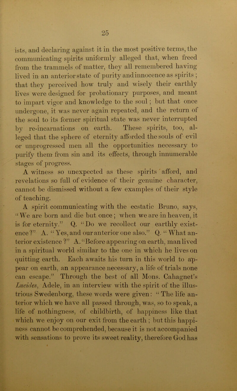 ists, and declaring against it in the most positive terms, the communicating spirits uniformly alleged that, when freed from the trammels of matter, they all remembered having lived in an anterior state of purity and innocence as spirits ; that they perceived how truly and wisely their earthly lives were designed for probationary purposes, and meant to impart vigor and knowledge to the soul 5 but that once undergone, it was never again repeated, and the return of the soul to its former spiritual state was never interrupted by re-incarnations on earth. These spirits, too, al- leged that the sphere of eternity afforded the souls of evil or unprogressed men all the opportunities necessary to purify them from sin and its effects, through innumerable stages of progress. A witness so unexpected as these spirits afford, and revelations so full of evidence of their genuine character, cannot be dismissed without a few examples of their style of teaching. A spirit communicating with the ecstatic Bruno, says, “We are born and die but once ; when we are in heaven, it is for eternity.” Q. “Do we recollect our earthly exist- ence?” A. u Yes, and our anterior one also.” Q. “ What an- terior existence ?” A. “Before appearing on earth, man lived in a spiritual world similar to the one in which he lives on quitting earth. Each awaits his turn in this world to ap- pear on earth, an appearance necessary, a life of trials none can escape.” Through the best of all Mons. Cahagnet’s Lucides, Adele, in an interview with the spirit of the illus- trious Swedenborg, these words were given: “ The life an- terior which we have all passed through, was, so to speak, a life of nothingness, of childbirth, of happiness like that which we enjoy on our exit from the earth ; but this happi- ness cannot be comprehended, because it is not accompanied with sensations to prove its sweet reality, therefore God has