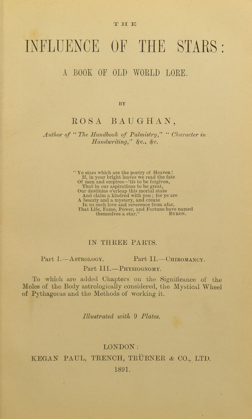 THE THE STARS: A BOOK OK 0L1) WORLD LORE. BY ROSA BAUGHAN, Author of “ The Handbook of Palmistry“ Character in Handwriting, fyc., 8fc. “Ye stars which are the poetry of Heaven! If, in your bright leaves we read the fate Of men and empires—’tis to be forgiven, That in our aspirations to be great, Our destinies o’erleap this mortal state And claim a kindred with you ; for ye are A beauty and a mystery, and create In us such love and reverence from afar, That Life, Fame, Power, and Fortune have named themselves a star.” Byron. IN THREE PARTS. Part 1.—Astrology. Part II.—Chiromancy. Part III.—Physiognomy. To which are added Chapters on the Significance of the Moles of the Body astrologically considered, the Mystical Wheel of Pythagoras and the Methods of working it. Illustrated with 9 Plates. LONDON: KEGAN PAUL, TRENCH, TRUBNER & CO., LTD. 1891.