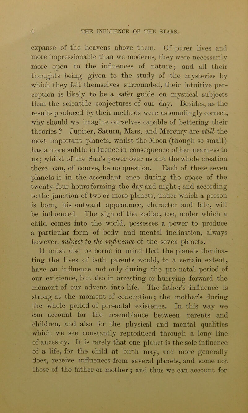 expanse of the heavens above them. Of purer lives and more impressionable than we moderns, they were necessarily more open to the influences of nature; and all their thoughts being given to the study of the mysteries by which they felt themselves surrounded, their intuitive per- ception is likely to be a safer guide on mystical subjects than the scientific conjectures of our day. Besides, as the results produced by their methods were astoundingly correct, why should we imagine ourselves capable of bettering their theories ? Jupiter, Saturn, Mars, and Mercury are still the most important planets, whilst the Moon (though so small) has a more subtle influence in consequence of her nearness to us ; whilst of the Sun’s power over us and the whole creation there can, of course, be no question. Each of these seven planets is in the ascendant once during the space of the twenty-four hours forming the day and night; and according to the junction of two or more planets, under which a person is born, his outward appearance, character and fate, will be influenced. The sign of the zodiac, too, under which a child comes into the world, possesses a power to produce a particular form of body and mental inclination, always however, subject to the influence of the seven planets. It must also be borne in mind that the planets domina- ting the lives of both parents would, to a certain extent, have an influence not only during the pre-natal period of our existence, but also in arresting or hurrying forward the moment of our advent into life. The father’s influence is strong at the moment of conception; the mother’s during the whole period of pre-natal existence. In this way we can account for the resemblance between parents and children, and also for the physical and mental qualities which we see constantly reproduced through a long line of ancestry. It is rarely that one planet is the sole influence of a life, for the child at birth may, and more generally does, receive influences from several planets, and some not those of the father or mother ; and thus we can account for