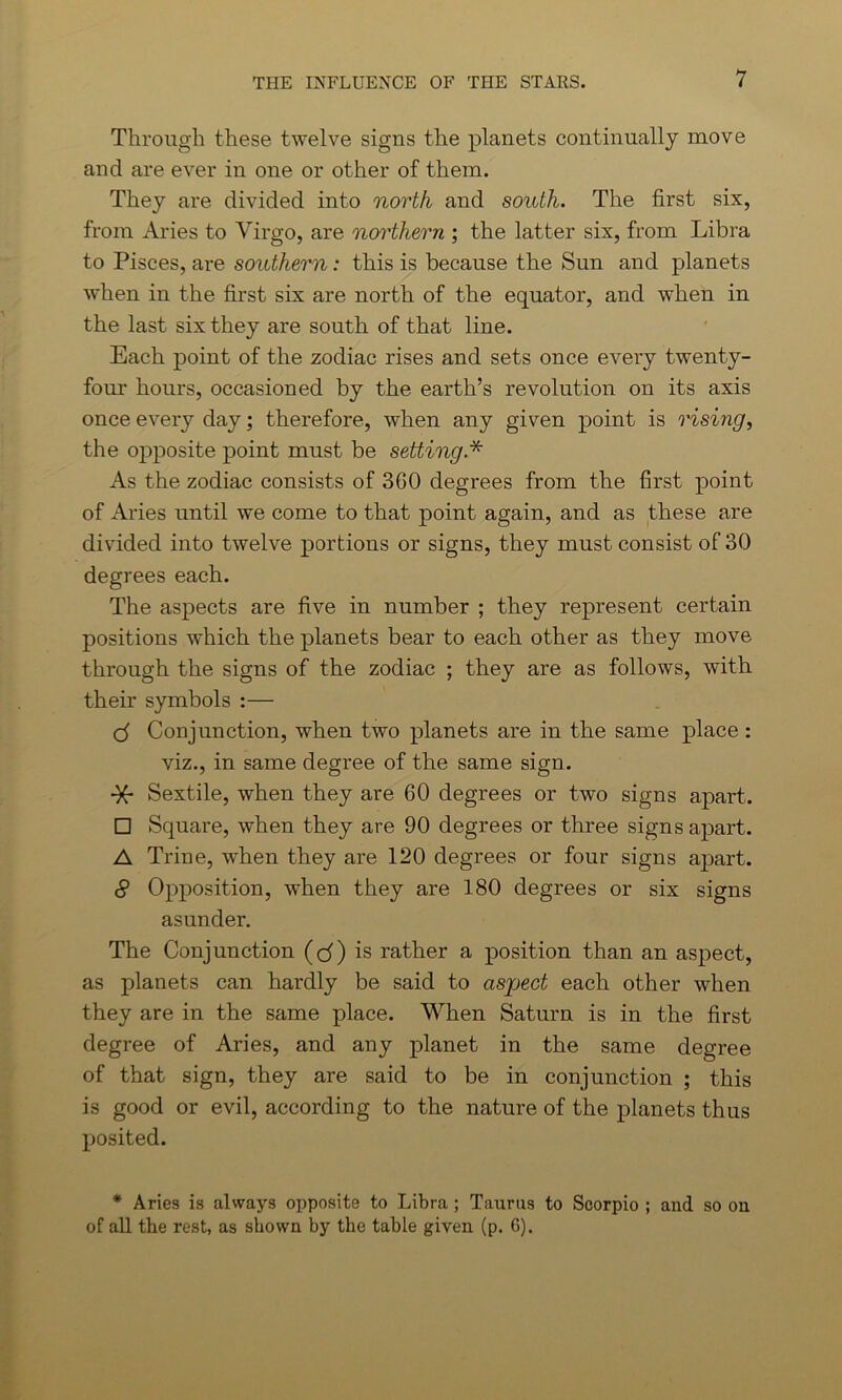 Through these twelve signs the planets continually move and are ever in one or other of them. They are divided into north and south. The first six, from Aries to Virgo, are northern ; the latter six, from Libra to Pisces, are southern: this is because the Sun and planets when in the first six are north of the equator, and when in the last six they are south of that line. Each point of the zodiac rises and sets once every twenty- four hours, occasioned by the earth’s revolution on its axis once every day; therefore, when any given point is rising, the opposite point must be setting.* As the zodiac consists of 360 degrees from the first point of Aries until we come to that point again, and as these are divided into twelve portions or signs, they must consist of 30 degrees each. The aspects are five in number ; they represent certain positions which the planets bear to each other as they move through the signs of the zodiac ; they are as follows, with their symbols :— cf Conjunction, when two planets are in the same place : viz., in same degree of the same sign. -X- Sextile, when they are 60 degrees or two signs apart. □ Square, when they are 90 degrees or three signs apart. A Trine, when they are 120 degrees or four signs apart. 8 Opposition, when they are 180 degrees or six signs asunder. The Conjunction (cf) is rather a position than an aspect, as planets can hardly be said to aspect each other when they are in the same place. When Saturn is in the first degree of Aries, and any planet in the same degree of that sign, they are said to be in conjunction ; this is good or evil, according to the nature of the planets thus posited. * Aries is always opposite to Libra ; Taurus to Scorpio ; and so on of all the rest, as shown by the table given (p. G).