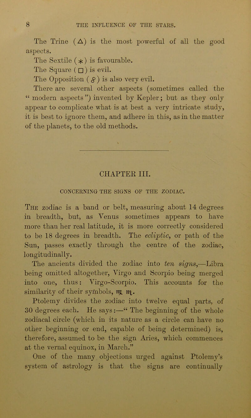 The Trine (A) is the most powerful of all the good aspects. The Sextile ( *) is favourable. The Square ( □ ) is evil. The Opposition ( § ) is also very evil. There are several other aspects (sometimes called the “ modern aspects ”) invented by Kepler; but as they only appear to complicate what is at best a very intricate study, it is best to ignore them, and adhere in this, as in the matter of the planets, to the old methods. CHAPTEK III. CONCERNING THE SIGNS OF THE ZODIAC. The zodiac is a band or belt, measuring about 14 degrees in breadth, but, as Venus sometimes appears to have more than her real latitude, it is more correctly considered to be 18 degrees in breadth. The ecliptic, or path of the Sun, passes exactly through the centre of the zodiac, longitudinally. The ancients divided the zodiac into ten signs,—Libra being omitted altogether, Virgo and Scorpio being merged into one, thus: Virgo-Scorpio. This accounts for the similarity of their symbols, ti# rq. Ptolemy divides the zodiac into twelve equal parts, of 30 degrees each. He says:—“ The beginning of the whole zodiacal circle (which in its nature as a circle can have no other beginning or end, capable of being determined) is, therefore, assumed to be the sign Aries, which commences at the vernal equinox, in March.” One of the many objections urged against Ptolemy’s system of astrology is that the signs are continually