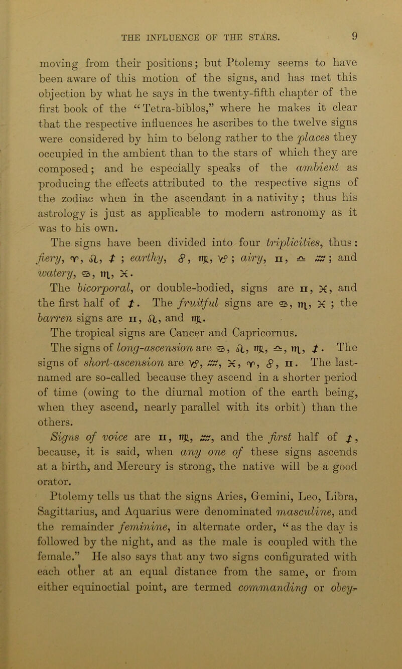 moving from their positions; but Ptolemy seems to have been aware of this motion of the signs, and has met this objection by what he says in the twenty-fifth chapter of the first book of the “ Tetra-biblos,” where he makes it clear that, the respective influences he ascribes to the twelve signs were considered by him to belong rather to the 'places they occupied in the ambient than to the stars of which they are composed; and he especially speaks of the ambient as producing the effects attributed to the respective signs of the zodiac when in the ascendant in a nativity ; thus his astrology is just as applicable to modern astronomy as it was to his own. The signs have been divided into four triplicities, thus: fiery, nr, SI, t ; earthy, 8, nji, Y? ; airy, n, ^ zz \ and ivatery, ®, tq, X • The bicorporal, or double-bodied, signs are n, X, and the first half of /. The fruitful signs are °b, n^, X ; the barren signs are n, SI, and nft. The tropical signs are Cancer and Capricorn us. The signs of long-ascension are aT3 wjf, —, wi, The signs of short-ascension are yf, xr, X, <v, 8, n. The last- named are so-called because they ascend in a shorter period of time (owing to the diurnal motion of the earth being, when they ascend, nearly parallel with its orbit) than the others. Signs of voice are n, jtr, zz, and the first half of because, it is said, when any one of these signs ascends at a birth, and Mercury is strong, the native will be a good orator. Ptolemy tells us that the signs Aries, Gfemini, Leo, Libra, Sagittarius, and Aquarius were denominated masculine, and the remainder feminine, in alternate order, “ as the da}r is followed by the night, and as the male is coupled with the female.” He also says that any two signs configurated with each otlier at an equal distance from the same, or from either equinoctial point, are termed commanding or obey*-