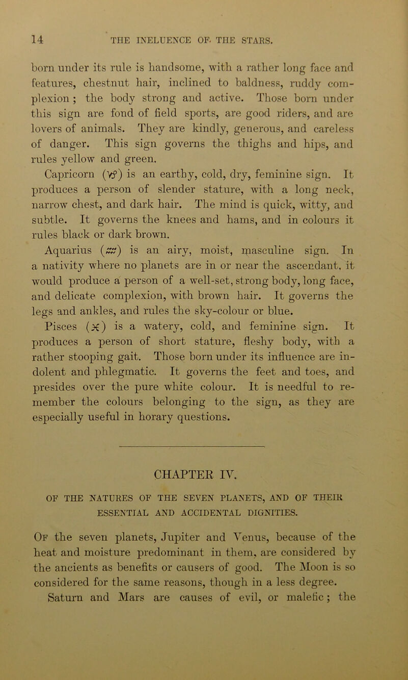 born under its rule is handsome, with a rather long face and features, chestnut hair, inclined to baldness, ruddy com- plexion ; the body strong and active. Those born under this sign are fond of field sports, are good riders, and are lovers of animals. They are kindly, generous, and careless of danger. This sign governs the thighs and hips, and rules yellow and green. Capricorn (y?) is an earthy, cold, dry, feminine sign. It produces a person of slender stature, with a long neck, narrow chest, and dark hair. The mind is quick, witty, and subtle. It governs the knees and hams, and in colours it rules black or dark brown. Aquarius (£?) is an airy, moist, masculine sign. In a nativity where no planets are in or near the ascendant, it would produce a person of a well-set, strong body, long face, and delicate complexion, with brown hair. It governs the legs and ankles, and rules the sky-colour or blue. Pisces (x) is a watery, cold, and feminine sign. It produces a person of short stature, fleshy body, with a rather stooping gait. Those born under its influence are in- dolent and phlegmatic. It governs the feet and toes, and presides over the pure white colour. It is needful to re- member the colours belonging to the sign, as they are especially useful in horary questions. CHAPTER IV. OF THE NATURES OF THE SEVEN PLANETS, AND OF THEIR ESSENTIAL AND ACCIDENTAL DIGNITIES. Of the seven planets, Jupiter and Venus, because of the heat and moisture predominant in them, are considered by the ancients as benefits or causers of good. The Moon is so considered for the same reasons, though in a less degree. Saturn and Mars are causes of evil, or malefic; the