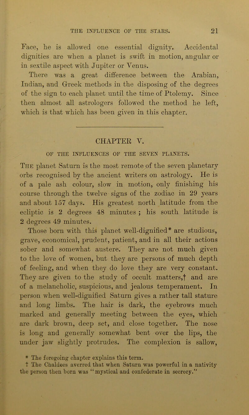 Face, he is allowed one essential dignity. Accidental dignities are when a planet is swift in motion, angular or in sextile aspect with Jupiter or Venus. There was a great difference between the Arabian, Indian, and Greek methods in the disposing of the degrees of the sign to each planet until the time of Ptolemy. Since then almost all astrologers followed the method he left, which is that which has been given in this chapter. CHAPTER V. OF THE INFLUENCES OF THE SEVEN PLANETS. The planet Saturn is the most remote of the seven planetary orbs recognised by the ancient writers on astrology. He is of a pale ash colour, slow in motion, only finishing his course through the twelve signs of the zodiac in 29 years and about 157 days. His greatest north latitude from the ecliptic is 2 degrees 48 minutes ; his south latitude is 2 degrees 49 minutes. Those born with this planet well-dignified* are studious, grave, economical, prudent, patient, and in all their actions sober and somewhat austere. They are not much given to the love of women, but they are persons of much depth of feeling, and when they do love they are very constant. They are given to the study of occult matters,! and are of a melancholic, suspicious, and jealous temperament. In person when well-dignified Saturn gives a rather tall stature and long limbs. The hair is dark, the eyebrows much marked and generally meeting between the eyes, which are dark brown, deep set, and close together. The nose is long and generally somewhat bent over the lips, the under jaw slightly protrudes. The complexion is sallow, * The foregoing chapter explains this term. t The Chaldees averred that when Saturn was powerful in a nativity the person then born was “mystical and confederate in secrecy.”