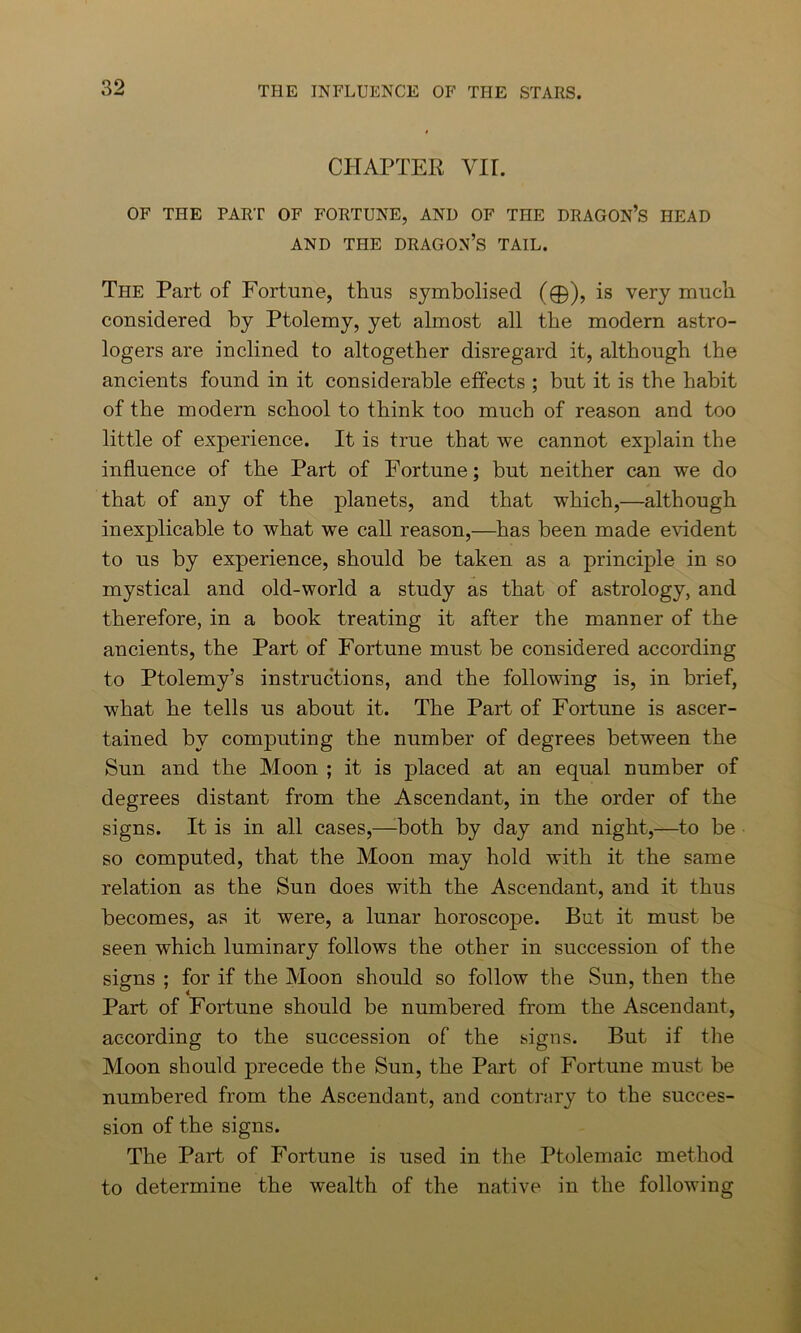 CHAPTER VII. OF THE FART OF FORTUNE, AND OF THE DRAGON’S HEAD AND THE DRAGON’S TAIL. The Part of Fortune, thus symbolised (©), is very much considered by Ptolemy, yet almost all the modern astro- logers are inclined to altogether disregard it, although the ancients found in it considerable effects ; but it is the habit of the modern school to think too much of reason and too little of experience. It is true that we cannot explain the influence of the Part of Fortune; but neither can we do that of any of the planets, and that which,—although inexplicable to what we call reason,—has been made evident to us by experience, should be taken as a principle in so mystical and old-world a study as that of astrology, and therefore, in a book treating it after the manner of the ancients, the Part of Fortune must be considered according to Ptolemy’s instructions, and the following is, in brief, what he tells us about it. The Part of Fortune is ascer- tained by computing the number of degrees between the Sun and the Moon ; it is placed at an equal number of degrees distant from the Ascendant, in the order of the signs. It is in all cases,—both by day and night,—to be so computed, that the Moon may hold with it the same relation as the Sun does with the Ascendant, and it thus becomes, as it were, a lunar horoscope. But it must be seen which luminary follows the other in succession of the signs ; for if the Moon should so follow the Sun, then the Part of Fortune should be numbered from the Ascendant, according to the succession of the signs. But if the Moon should precede the Sun, the Part of Fortune must be numbered from the Ascendant, and contrary to the succes- sion of the signs. The Part of Fortune is used in the Ptolemaic method to determine the wealth of the native in the following