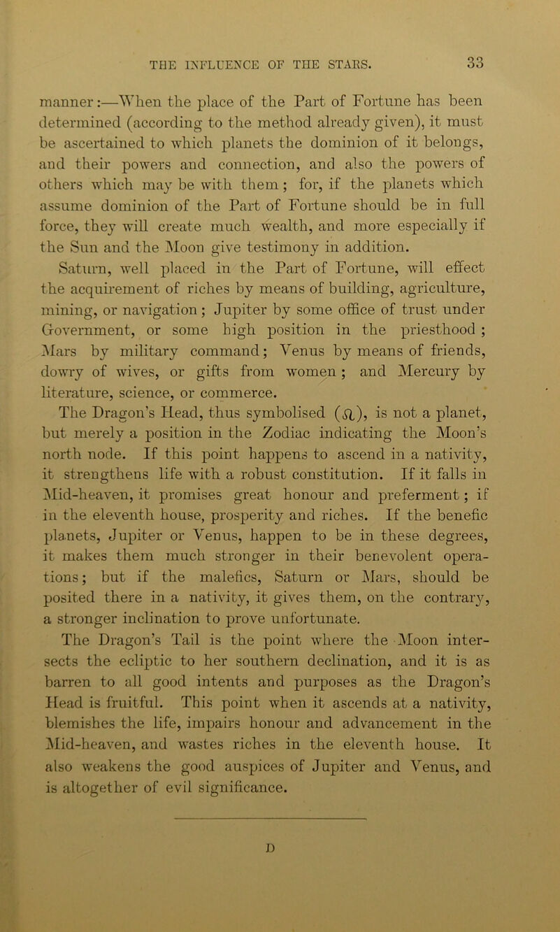 manner:—When the place of the Part of Fortune has been determined (according to the method already given), it must be ascertained to which planets the dominion of it belongs, and their powers and connection, and also the powers of others which maybe with them; for, if the planets which assume dominion of the Part of Fortune should be in full force, they will create much wealth, and more especially if the Sun and the Moon give testimony in addition. Saturn, well placed in the Part of Fortune, will effect the acquirement of riches by means of building, agriculture, mining, or navigation; Jupiter by some office of trust under Government, or some high position in the priesthood ; Mars by military command; Venus by means of friends, dowry of wives, or gifts from women ; and Mercury by literature, science, or commerce. The Dragon’s Head, thus symbolised ($l), is not a planet, but merely a position in the Zodiac indicating the Moon’s north node. If this point happens to ascend in a nativity, it strengthens life with a robust constitution. If it falls in Mid-heaven, it promises great honour and preferment; if in the eleventh house, prosperity and riches. If the benefic planets, Jupiter or Venus, happen to be in these degrees, it makes them much stronger in their benevolent opera- tions; but if the malefics, Saturn or Mars, should be posited there in a nativity, it gives them, on the contrary, a stronger inclination to prove unfortunate. The Dragon’s Tail is the point where the Moon inter- sects the ecliptic to her southern declination, and it is as barren to all good intents and purposes as the Dragon’s Head is fruitful. This point when it ascends at a nativity, blemishes the life, impairs honour and advancement in the Mid-heaven, and wastes riches in the eleventh house. It also weakens the good auspices of Jupiter and Venus, and is altogether of evil significance. D