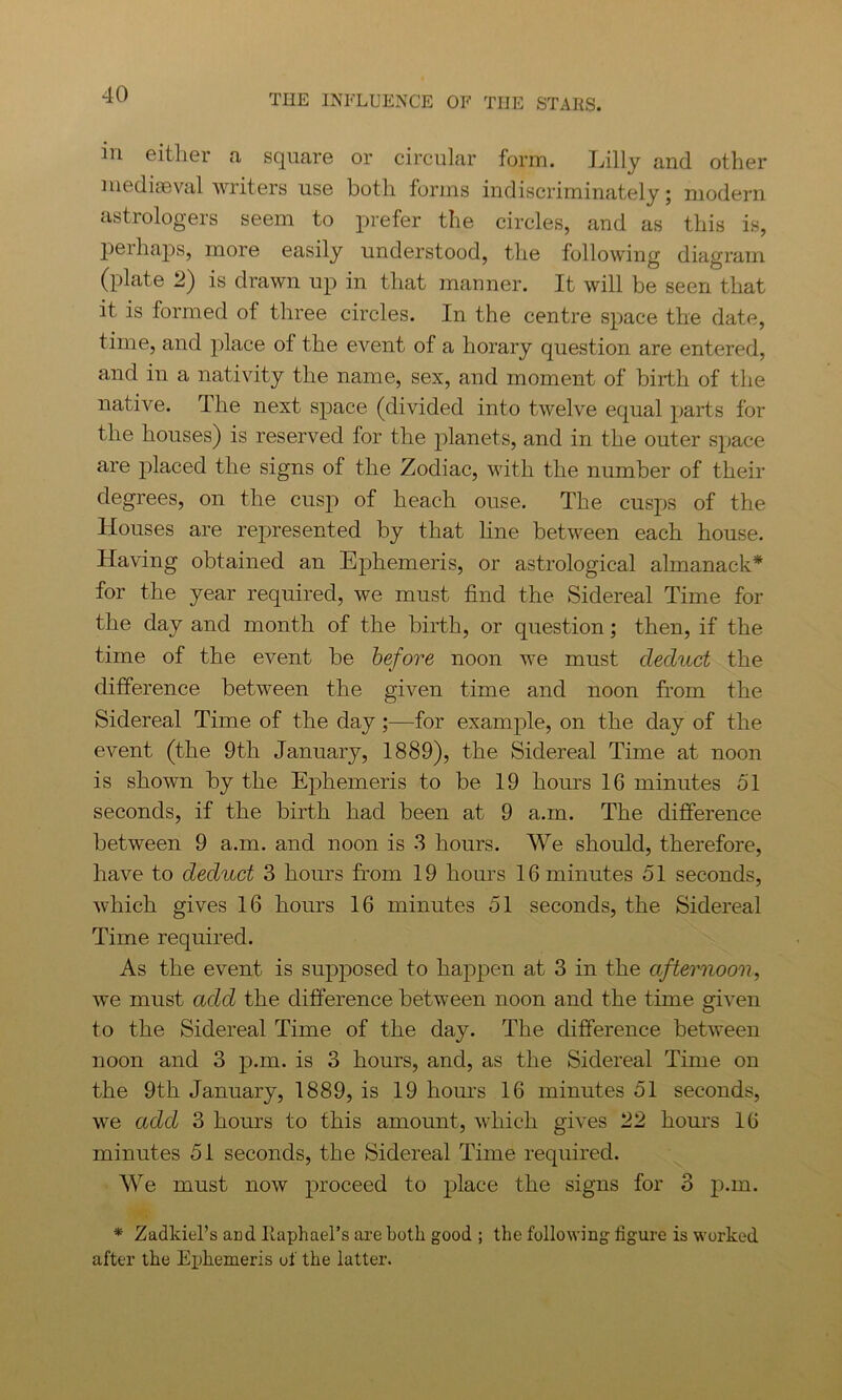 in either a square or circular form. Lilly and other mediaeval writers use both forms indiscriminately; modern astrologers seem to prefer the circles, and as this is, perhaps, more easily understood, the following diagram (plate 2) is drawn up in that manner. It will be seen that it is formed of three circles. In the centre space the date, time, and place of the event of a horary question are entered, and in a nativity the name, sex, and moment of birth of the native. The next space (divided into twelve equal parts for the houses) is reserved for the planets, and in the outer space are placed the signs of the Zodiac, with the number of their degrees, on the cusp of heach ouse. The cusps of the Houses are represented by that line between each house. Having obtained an Ephemeris, or astrological almanack* for the year required, we must find the Sidereal Time for the day and month of the birth, or question; then, if the time of the event be before noon we must deduct the difference between the given time and noon from the Sidereal Time of the day;—for example, on the day of the event (the 9th January, 1889), the Sidereal Time at noon is shown by the Ephemeris to be 19 hours 16 minutes 51 seconds, if the birth had been at 9 a.m. The difference between 9 a.m. and noon is 3 hours. We should, therefore, have to deduct 3 hours from 19 hours 16 minutes 51 seconds, which gives 16 hours 16 minutes 51 seconds, the Sidereal Time required. As the event is supposed to happen at 3 in the afternoon, we must add the difference between noon and the time given to the Sidereal Time of the day. The difference between noon and 3 p.m. is 3 hours, and, as the Sidereal Time on the 9th January, 1889, is 19 hours 16 minutes 51 seconds, we add 3 hours to this amount, which gives 22 hours 16 minutes 51 seconds, the Sidereal Time required. We must now proceed to place the signs for 3 p.m. * Zadkiel’s arid Raphael's are both good ; the following figure is worked, after the Ephemeris of the latter.