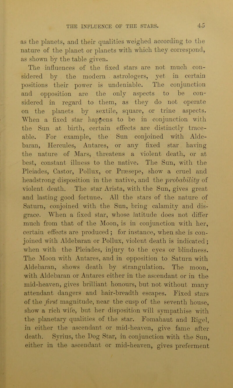 as the planets, and their qualities weighed according to the nature of the planet or planets with which they correspond, as shown by the table given. The influences of the fixed stars are not much con- sidered by the modern astrologers, yet in certain positions their power is undeniable. The conjunction and opposition are the only aspects to be con- sidered in regard to them, as they do not operate on the planets by sextile, square, or trine aspects. When a fixed star happens to be in conjunction with the Sun at birth, certain effects are distinctly trace- able. For example, the Sun conjoined with Alde- baran, Hercules, Antares, or any fixed star having the nature of Mars* threatens a violent death, or at best, constant illness to the native. The Sun, with the Pleiades, Castor, Pollux, or Prgesepe, show a cruel and headstrong disposition in the native, and the ’probability of violent death. The star Arista, with the Sun, gives great and lasting good fortune. All the stars of the nature of Saturn, conjoined with the Sun, bring calamity and dis- grace. When a fixed star, whose latitude does not differ much from that of the Moon, is in conjunction with her, certain effects are produced ; for instance, when she is con- joined with Aldebaran or Pollux, violent death is indicated; when with the Pleiades, injury to the eyes or blindness. The Moon with Antares, and in opposition to Saturn with Aldebaran, shows death by strangulation. The moon, with Aldebaran or Antares either in the ascendant or in the mid-heaven, gives brilliant honours, but not without many attendant dangers and hair-breadth escapes. Fixed stars of the first magnitude, near the cusp of the seventh house, show a rich wife, but her disposition will sympathise with the planetary qualities of the star. Fomahaut and Kigel, in either the ascendant or mid-heaven, give fame after death. Syrius, the Hog Star, in conjunction with the Sun, either in the ascendant or mid-heaven, gives preferment