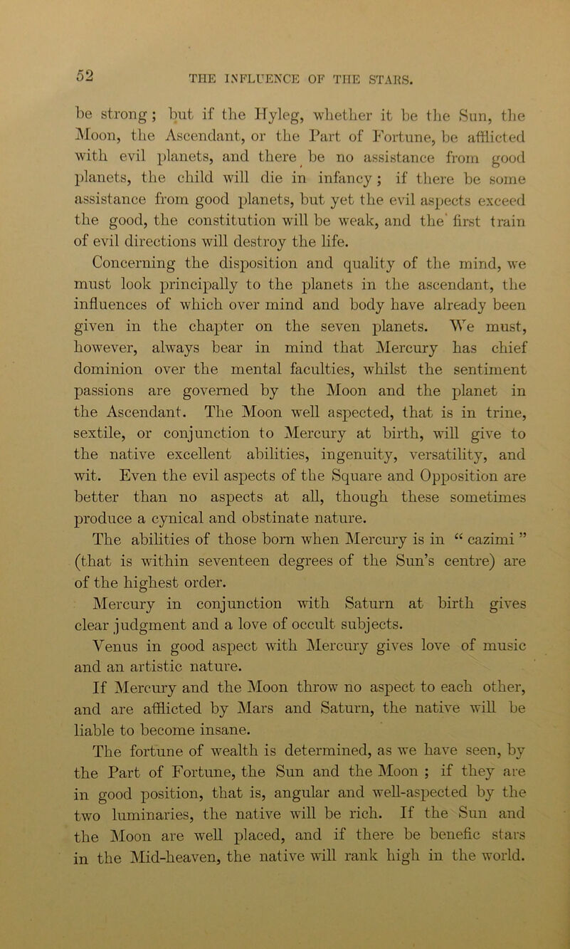be strong ; but if the Hyleg, whether it be the Sun, the Moon, the Ascendant, or the Part of Fortune, be afflicted with evil planets, and there be no assistance from good planets, the child will die in infancy ; if there be some assistance from good planets, but yet the evil aspects exceed the good, the constitution will be weak, and the' first train of evil directions will destroy the life. Concerning the disposition and quality of the mind, we must look principally to the planets in the ascendant, the influences of which over mind and body have already been given in the chapter on the seven planets. We must, however, always bear in mind that Mercury has chief dominion over the mental faculties, whilst the sentiment passions are governed by the Moon and the planet in the Ascendant. The Moon w^ell aspected, that is in trine, sextile, or conjunction to Mercury at birth, will give to the native excellent abilities, ingenuity, versatility, and wit. Even the evil aspects of the Square and Opposition are better than no aspects at all, though these sometimes produce a cynical and obstinate nature. The abilities of those born when Mercury is in “ cazimi ” (that is within seventeen degrees of the Sun’s centre) are of the highest order. Mercury in conjunction with Saturn at birth gives clear judgment and a love of occult subjects. Venus in good aspect with Mercury gives love of music and an artistic nature. If Mercury and the Moon throw no aspect to each other, and are afflicted by Mars and Saturn, the native will be liable to become insane. The fortune of wealth is determined, as we have seen, by the Part of Fortune, the Sun and the Moon ; if they are in good position, that is, angular and well-aspected by the two luminaries, the native will be rich. If the Sun and the Moon are well placed, and if there be benefic stars in the Mid-heaven, the native will rank high in the world.