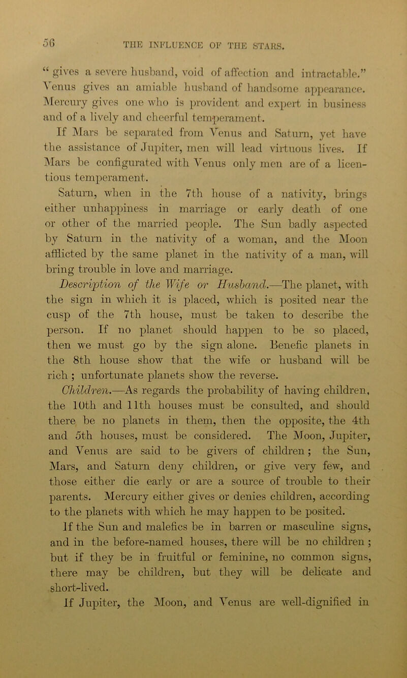 “ gives a severe husband, void of affection and intractable.” Venus gives an amiable husband of handsome appearance. Mercury gives one who is provident and expert in business and of a lively and cheerful temperament. If Mars be separated from Venus and Saturn, yet have the assistance of Jupiter, men will lead virtuous lives. If Mars be configurated with Venus only men are of a licen- tious temperament. Saturn, when in the 7th house of a nativity, brings either unhappiness in marriage or early death of one or other of the married people. The Sun badly aspected by Saturn in the nativity of a woman, and the Moon afflicted by the same planet in the nativity of a man, will bring trouble in love and marriage. Description of the Wife or Husband.—The planet, with the sign in which it is placed, which is posited near the cusp of the 7th house, must be taken to describe the person. If no planet should happen to be so placed, then we must go by the sign alone. Benefic planets in the 8th house show that the wife or husband will be rich ; unfortunate planets show the reverse. Children.—As regards the probability of having children, the 10th and 11th houses must be consulted, and should there be no planets in them, then the opposite, the 4th and 5th houses, must be considered. The Moon, Jupiter, and Venus are said to be givers of children; the Sun, Mars, and Saturn deny children, or give very few, and those either die early or are a source of trouble to their parents. Mercury either gives or denies children, according to the planets with which he may happen to be posited. If the Sun and malefics be in barren or masculine signs, and in the before-named houses, there will be no children ; but if they be in fruitful or feminine, no common signs, there may be children, but they will be delicate and short-lived. If Jupiter, the Moon, and Venus are well-dignified in