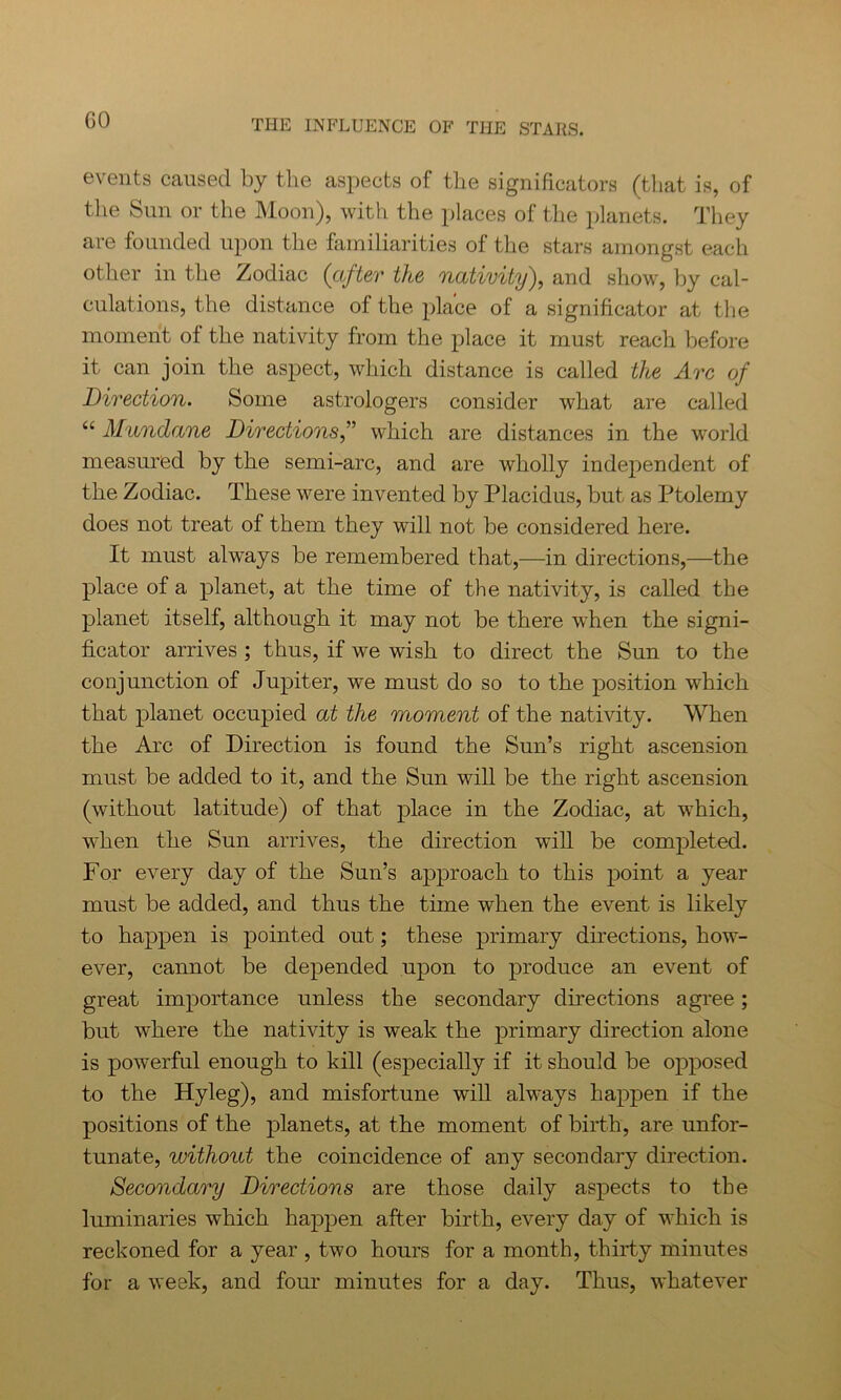 GO events caused by the aspects of the significators (that is, of the Sun or the Moon), with the places of the planets. They are founded upon the familiarities of the stars amongst each other in the Zodiac (after the nativity), and show, by cal- culations, the distance of the place of a significator at the moment of the nativity from the place it must reach before it can join the aspect, which distance is called the Arc of Direction. Some astrologers consider what are called “ Mundane Directions,” which are distances in the world measured by the semi-arc, and are wholly independent of the Zodiac. These were invented by Placidus, but as Ptolemy does not treat of them they will not be considered here. It must always be remembered that,—in directions,—the place of a planet, at the time of the nativity, is called the planet itself, although it may not be there when the signi- ficator arrives ; thus, if we wish to direct the Sun to the conjunction of Jupiter, we must do so to the position which that planet occupied at the moment of the nativity. When the Arc of Direction is found the Sun’s right ascension must be added to it, and the Sun will be the right ascension (without latitude) of that place in the Zodiac, at which, when the Sun arrives, the direction will be completed. For every day of the Sun’s approach to this point a year must be added, and thus the time when the event is likely to happen is pointed out; these primary directions, how- ever, cannot be depended upon to produce an event of great importance unless the secondary directions agree; but where the nativity is weak the primary direction alone is powerful enough to kill (especially if it should be opposed to the Hyleg), and misfortune will always happen if the positions of the planets, at the moment of birth, are unfor- tunate, without the coincidence of any secondary direction. Secondary Directions are those daily aspects to the luminaries which happen after birth, every day of which is reckoned for a year , two hours for a month, thirty minutes for a week, and four minutes for a day. Thus, whatever