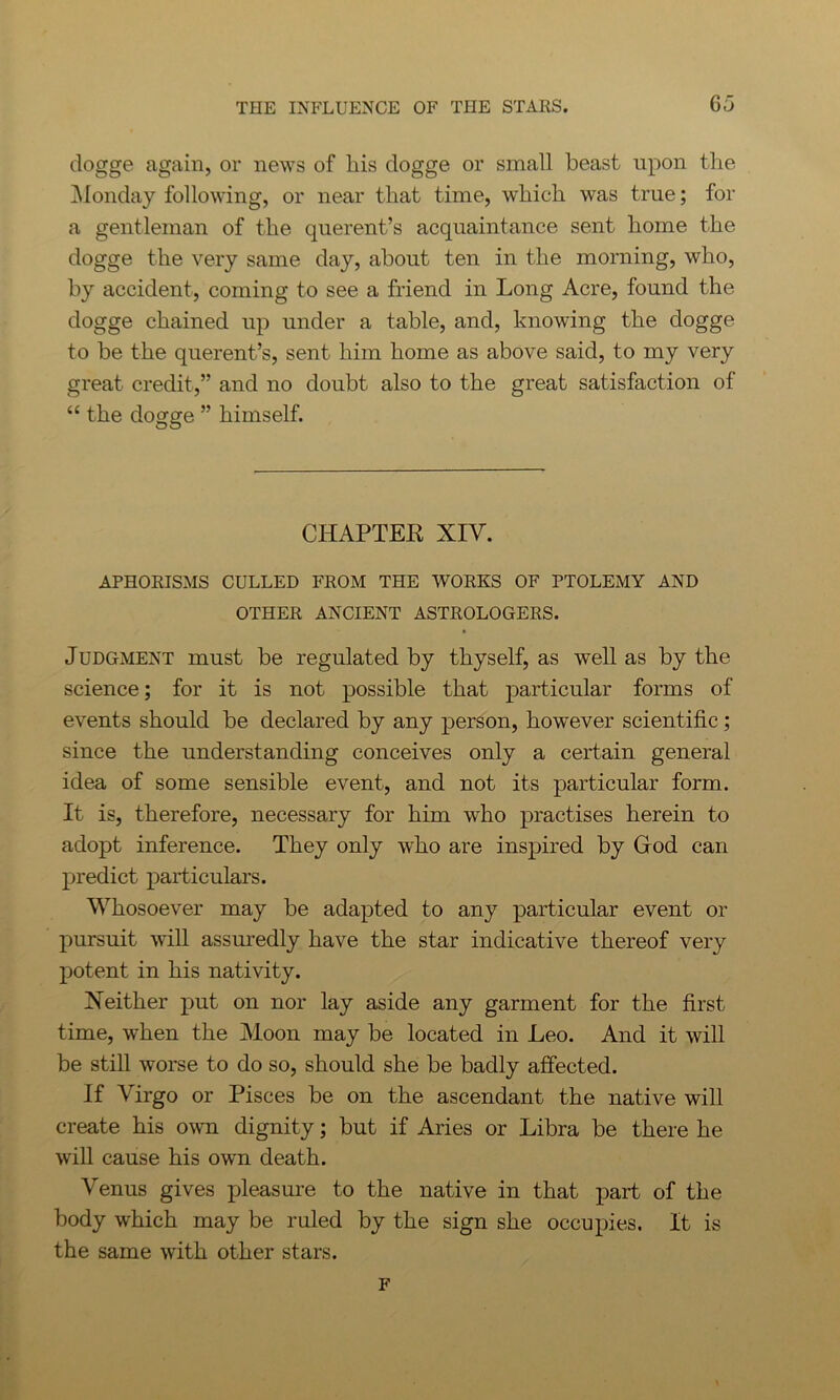 clogge again, or news of his dogge or small beast upon the Monday following, or near that time, which was true; for a gentleman of the querent’s acquaintance sent home the dogge the very same day, about ten in the morning, who, by accident, coming to see a friend in Long Acre, found the dogge chained up under a table, and, knowing the dogge to be the querent’s, sent him home as above said, to my very great credit,” and no doubt also to the great satisfaction of “ the dogge ” himself. CHAPTEK XIV. APHORISMS CULLED FROM THE WORKS OF PTOLEMY AND OTHER ANCIENT ASTROLOGERS. Judgment must be regulated by thyself, as well as by the science; for it is not possible that particular forms of events should be declared by any person, however scientific ; since the understanding conceives only a certain general idea of some sensible event, and not its particular form. It is, therefore, necessary for him who practises herein to adopt inference. They only who are inspired by God can predict particulars. Whosoever may be adapted to any particular event or pursuit will assuredly have the star indicative thereof very potent in his nativity. Neither put on nor lay aside any garment for the first time, when the Moon may be located in Leo. And it will be still worse to do so, should she be badly affected. If Virgo or Pisces be on the ascendant the native will create his own dignity; but if Aries or Libra be there he will cause his own death. Venus gives pleasure to the native in that part of the body which may be ruled by the sign she occupies. It is the same with other stars. F