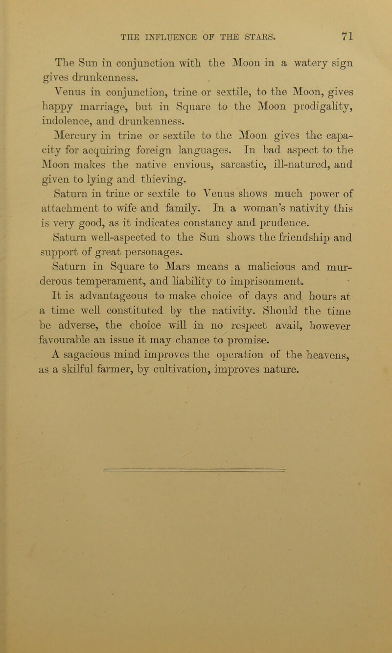 The Sun in conjunction with the Moon in a watery sign gives drunkenness. Venus in conjunction, trine or sextile, to the Moon, gives happy marriage, but in Square to the Moon prodigality, indolence, and drunkenness. Mercury in trine or sextile to the Moon gives the caj)a- city for acquiring foreign languages. In bad aspect to the Moon makes the native envious, sarcastic, ill-natured, and given to lying and thieving. Saturn in trine or sextile to Venus shows much power of attachment to wife and family. In a woman’s nativity this is very good, as it indicates constancy and prudence. Saturn well-aspected to the Sun shows the friendship and support of great personages. Saturn in Square to Mars means a malicious and mur- derous temperament, and liability to imprisonment. It is advantageous to make choice of days and hours at a time well constituted by the nativity. Should the time be adverse, the choice will in no respect avail, however favourable an issue it may chance to promise. A sagacious mind improves the operation of the heavens, as a skilful farmer, by cultivation, improves nature.