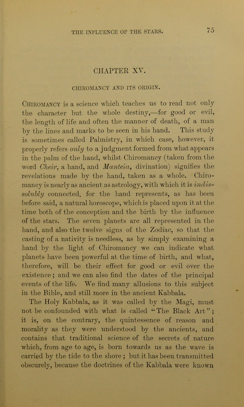 CHAPTER XV. CHIROMANCY AND ITS ORIGIN. Chiromancy is a science which teaches us to read not only the character but the whole destiny,—for good or evil, the length of life and often the manner of death, of a man by the lines and marks to be seen in his hand. This study is sometimes called Palmistry, in which case, however, it properly refers only to a judgment formed from what appears in the palm of the hand, whilst Chiromancy (taken from the word Cheir, a hand, and Manteici, divination) signifies the revelations made by the hand, taken as a whole. Chiro- mancy is nearly as ancient as astrology, with which it is indis- solubly connected, for the hand represents, as has been before said, a natural horoscope, which is placed upon it at the time both of the conception and the birth by the influence of the stars. The seven planets are all represented in the hand, and also the twelve signs of the Zodiac, so that the casting of a nativity is needless, as by simply examining a hand by the fight of Chiromancy we can indicate what planets have been powerful at the time of birth, and what, therefore, will be their effect for good or evil over the existence; and we can also find the dates of the principal events of the fife. We find many allusions to this subject in the Bible, and still more in the ancient Kabbala. The Holy Kabbala, as it was called by the Magi, must not be confounded with what is called “ The Black Art ” ; it is, on the contrary, the quintessence of reason and morality as they were understood by the ancients, and contains that traditional science of the secrets of nature which, from age to age, is born towards us as the wave is carried by the tide to the shore ; but it has been transmitted obscurely, because the doctrines of the Kabbala were known