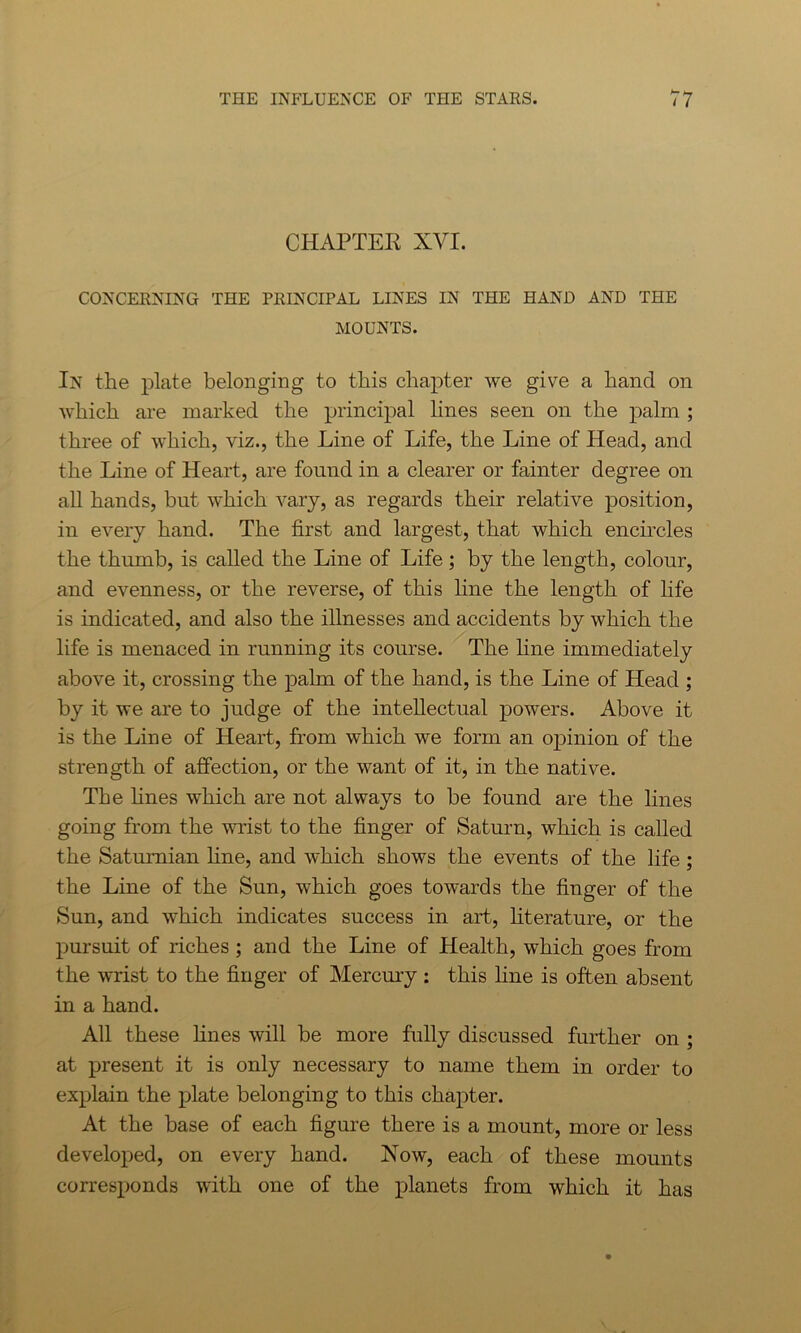 CHAPTEK XVI. CONCERNING THE PRINCIPAL LINES IN THE HAND AND THE MOUNTS. In the plate belonging to this chapter we give a hand on which are marked the principal lines seen on the palm ; three of which, viz., the Line of Life, the Line of Head, and the Line of Heart, are found in a clearer or fainter degree on all hands, but which vary, as regards their relative position, in every hand. The first and largest, that which encircles the thumb, is called the Line of Life; by the length, colour, and evenness, or the reverse, of this line the length of life is indicated, and also the illnesses and accidents by which the life is menaced in running its course. The line immediately above it, crossing the palm of the hand, is the Line of Head ; by it we are to judge of the intellectual powers. Above it is the Line of Heart, from which we form an opinion of the strength of affection, or the want of it, in the native. The lines which are not always to be found are the lines going from the wrist to the finger of Saturn, which is called the Saturnian line, and which shows the events of the life; the Line of the Sun, which goes towards the finger of the Sun, and which indicates success in art, literature, or the pursuit of riches ; and the Line of Health, which goes from the wrist to the finger of Mercury : this hue is often absent in a hand. All these fines will be more fully discussed further on ; at present it is only necessary to name them in order to explain the plate belonging to this chapter. At the base of each figure there is a mount, more or less developed, on every hand. How, each of these mounts corresponds with one of the planets from which it has