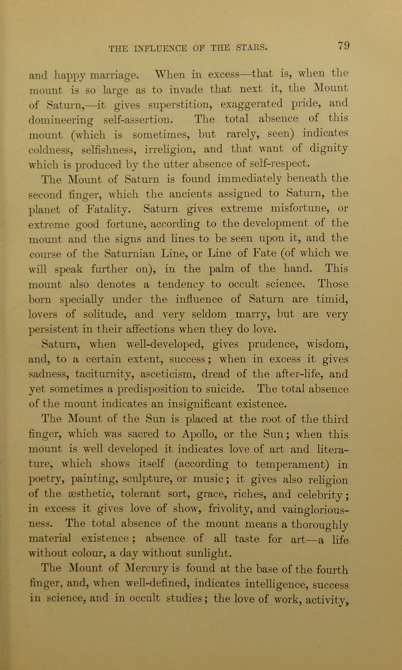 and happy marriage. When in excess—that is, when the mount is so large as to invade that next it, the Mount of Saturn,—it gives superstition, exaggerated pride, and domineering self-assertion. The total absence of this mount (which is sometimes, but rarely, seen) indicates coldness, selfishness, irreligion, and that want of dignity which is produced by the utter absence of self-respect. The Mount of Saturn is found immediately beneath the second finger, which the ancients assigned to Saturn, the planet of Fatality. Saturn gives extreme misfortune, or extreme good fortune, according to the development of the mount and the signs and lines to be seen upon it, and the course of the Saturnian Line, or Line of Fate (of which we will speak further on), in the palm of the hand. This mount also denotes a tendency to occult science. Those born specially under the influence of Saturn are timid, lovers of solitude, and very seldom marry, but are very persistent in their affections when they do love. Saturn, when well-developed, gives prudence, wisdom, and, to a certain extent, success; when in excess it gives sadness, taciturnity, asceticism, dread of the after-life, and yet sometimes a predisposition to suicide. The total absence of the mount indicates an insignificant existence. The Mount of the Sun is placed at the root of the third finger, which was sacred to Apollo, or the Sun; when this mount is well developed it indicates love of art and litera- ture, which shows itself (according to temperament) in poetry, painting, sculpture, or music; it gives also religion of the aesthetic, tolerant sort, grace, riches, and celebrity; in excess it gives love of show, frivolity, and vainglorious- ness. The total absence of the mount means a thoroughly material existence; absence of all taste for art—a life without colour, a day without sunlight. The Mount of Mercury is found at the base of the fourth finger, and, when well-defined, indicates intelligence, success in science, and in occult studies; the love of work, activity,