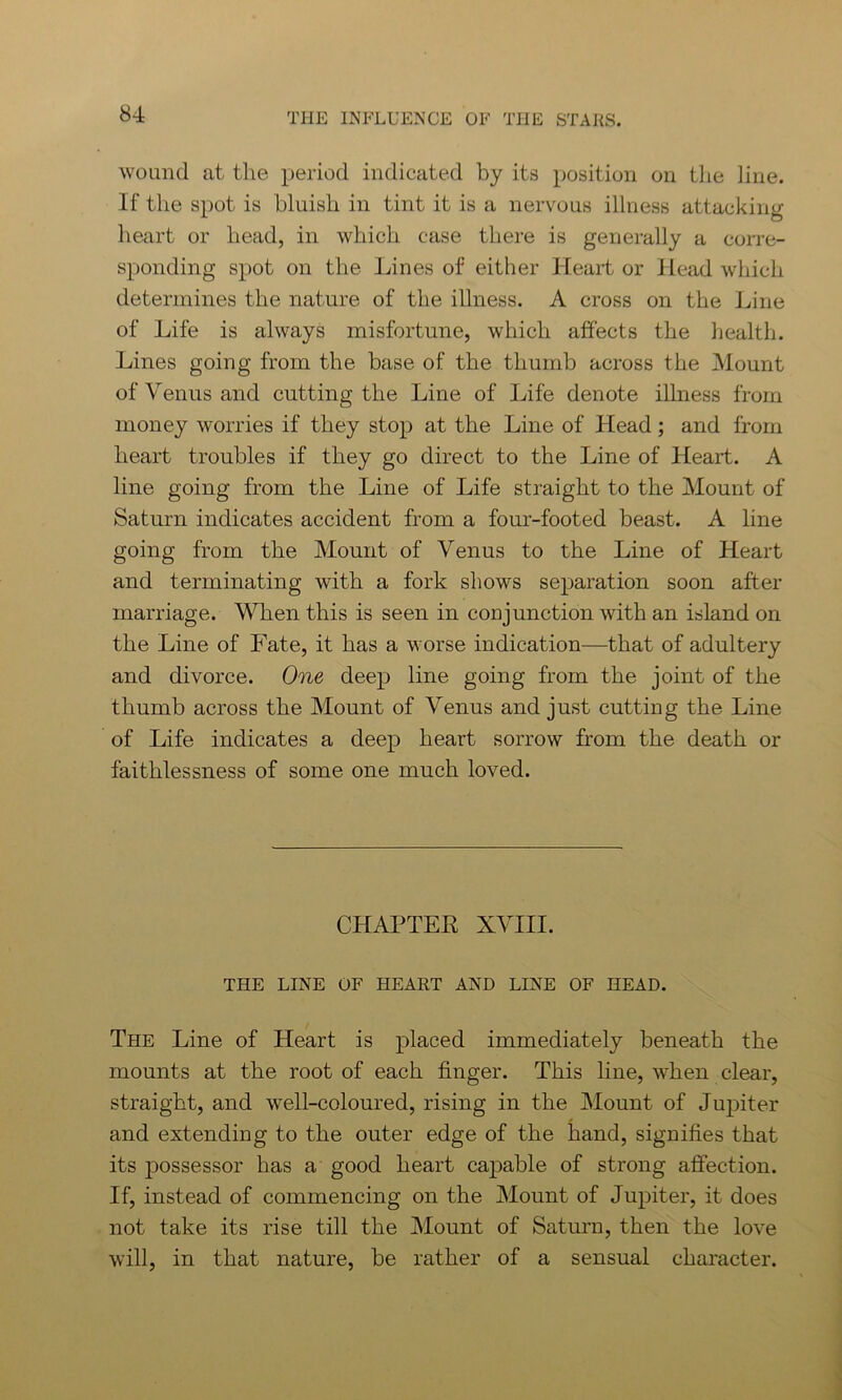 wound at the period indicated by its position on the line. If the spot is bluish in tint it is a nervous illness attacking heart or head, in which case there is generally a corre- sponding spot on the Lines of either Heart or Head which determines the nature of the illness. A cross on the Line of Life is always misfortune, which affects the health. Lines going from the base of the thumb across the Mount of Venus and cutting the Line of Life denote illness from money worries if they stop at the Line of Head; and from heart troubles if they go direct to the Line of Heart. A line going from the Line of Life straight to the Mount of Saturn indicates accident from a four-footed beast. A line going from the Mount of Venus to the Line of Heart and terminating with a fork shows separation soon after marriage. When this is seen in conjunction with an island on the Line of Fate, it has a worse indication—that of adultery and divorce. One deep line going from the joint of the thumb across the Mount of Venus and just cutting the Line of Life indicates a deep heart sorrow from the death or faithlessness of some one much loved. CHAPTER XVIII. THE LINE OF HEART AND LINE OF HEAD. The Line of Heart is placed immediately beneath the mounts at the root of each finger. This line, when clear, straight, and well-coloured, rising in the Mount of Jupiter and extending to the outer edge of the hand, signifies that its possessor has a good heart capable of strong affection. If, instead of commencing on the Mount of Jupiter, it does not take its rise till the Mount of Saturn, then the love will, in that nature, be rather of a sensual character.