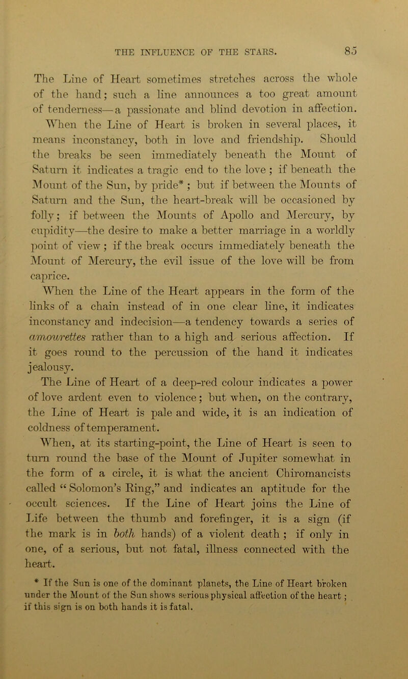 The Line of Heart sometimes stretches across the whole of the hand; such a line announces a too great amount of tenderness—a passionate and blind devotion in affection. When the Line of Heart is broken in several places, it means inconstancy, both in love and friendship. Should the breaks be seen immediately beneath the Mount of Saturn it indicates a tragic end to the love ; if beneath the Mount of the Sun, by pride* ; but if between the Mounts of Saturn and the Sun, the heart-break will be occasioned by folly; if between the Mounts of Apollo and Mercury, by cupidity—the desire to make a better marriage in a worldly point of view; if the break occurs immediately beneath the Mount of Mercury, the evil issue of the love will be from caprice. When the Line of the Heart appears in the form of the links of a chain instead of in one clear line, it indicates inconstancy and indecision—a tendency towards a series of amourettes rather than to a high and serious affection. If it goes round to the percussion of the hand it indicates jealousy. The Line of Heart of a deep-red colour indicates a power of love ardent even to violence; but when, on the contrary, the Line of Heart is pale and wide, it is an indication of coldness of temperament. When, at its starting-point, the Line of Heart is seen to turn round the base of the Mount of Jupiter somewhat in the form of a circle, it is what the ancient Chiromancists called “ Solomon’s King,” and indicates an aptitude for the occult sciences. If the Line of Heart joins the Line of Life between the thumb and forefinger, it is a sign (if the mark is in both hands) of a violent death ; if only in one, of a serious, but not fatal, illness connected with the heart. * If the Sun is one of the dominant planets, the Line of Heart broken under the Mount of the Sun shows serious physical affection of the heart; if this sign is on both hands it is fatal.