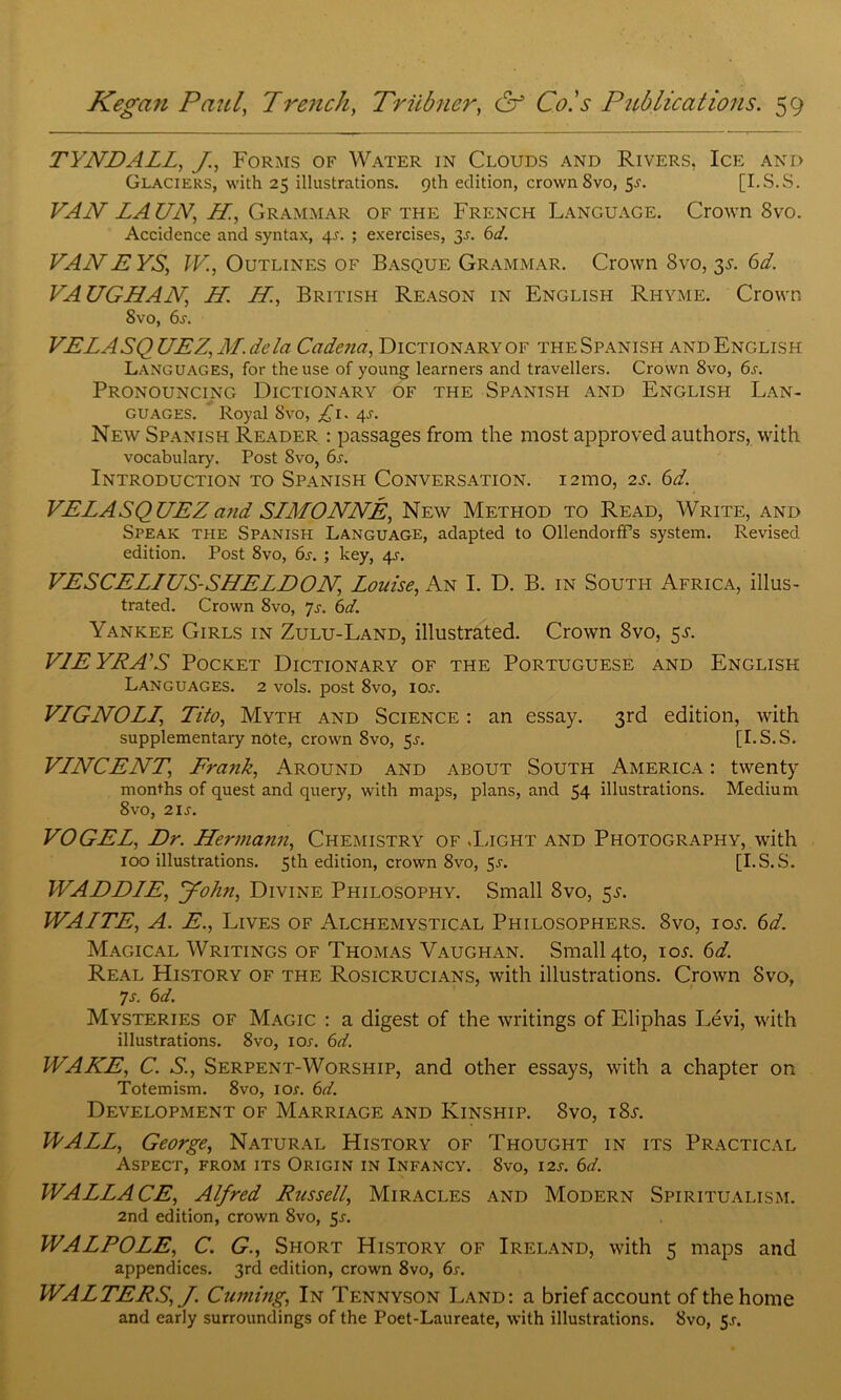 TYNDALL, J., Forms of Water in Clouds and Rivers, Ice and Glaciers, with 25 illustrations. 9th edition, crown 8vo, 5-r. [I.S.S. VAN LA UN, H., Grammar of the French Language. Crown 8vo. Accidence and syntax, 4L ; exercises, 3-r. 6d. VANEYS, IV, Outlines of Basque Grammar. Crown Svo, 3s. 6d. VAUGHAN, H. H., British Reason in English Rhyme. Crown 8vo, 6s. VELASQUEZ, M.dela Cadena, Dictionary of the Spanish and English LANGUAGES, for the use of young learners and travellers. Crown 8vo, 6s. Pronouncing Dictionary of the Spanish and English Lan- guages. Royal Svo, ^1. 4s. New Spanish Reader : passages from the most approved authors, with vocabulary. Post Svo, 6s. Introduction to Spanish Conversation. 121110, 2s. 6d. VELASQUEZ and SLMONNE, New Method to Read, Write, and Speak the Spanish Language, adapted to Ollendorff’s system. Revised, edition. Post 8vo, 6s. ; key, 4^-. VESCELIUS-SHELDON, Louise, An I. D. B. in South Africa, illus- trated. Crown 8vo, Js. 6d. Yankee Girls in Zulu-Land, illustrated. Crown Svo, 5^. VLE YRA’S Pocket Dictionary of the Portuguese and English Languages. 2 vols. post 8vo, icw. VLGNOLL, Tito, Myth and Science : an essay. 3rd edition, with supplementary note, crown Svo, 5^. [I.S.S. VLNCENT, Frank, Around and about South America : twenty months of quest and query, with maps, plans, and 54 illustrations. Medium 8vo, 21 s. VOGEL, Dr. Hermann, Chemistry of .Light and Photography, with 100 illustrations. 5th edition, crown 8vo, 5-r. [I.S.S. WADDLE, John, Divine Philosophy. Small Svo, 5^. WALTE, A. E., Lives of Alchemystical Philosophers. Svo, iol 6d. Magical Writings of Thomas Vaughan. Small 4to, iol 6d. Real History of the Rosicrucians, with illustrations. Crown Svo, 7s. 6d. Mysteries of Magic : a digest of the writings of Eliphas Levi, with illustrations. 8vo, ior. 6d. WAKE, C. S., Serpent-Worship, and other essays, with a chapter on Totemism. 8vo, ior. 6d. Development of Marriage and Kinship. Svo, iSj. WALL, George, Natural History of Thought in its Practical Aspect, from its Origin in Infancy. 8vo, 12s. 6d. WALLACE, Alfred Russell, Miracles and Modern Spiritualism. 2nd edition, crown 8vo, 5-r. WALPOLE, C. G., Short History of Ireland, with 5 maps and appendices. 3rd edition, crown 8vo, 6s. WALTERS, J. Cuming, In Tennyson Land: a brief account of the home and early surroundings of the Poet-Laureate, with illustrations. 8vo, 5J.