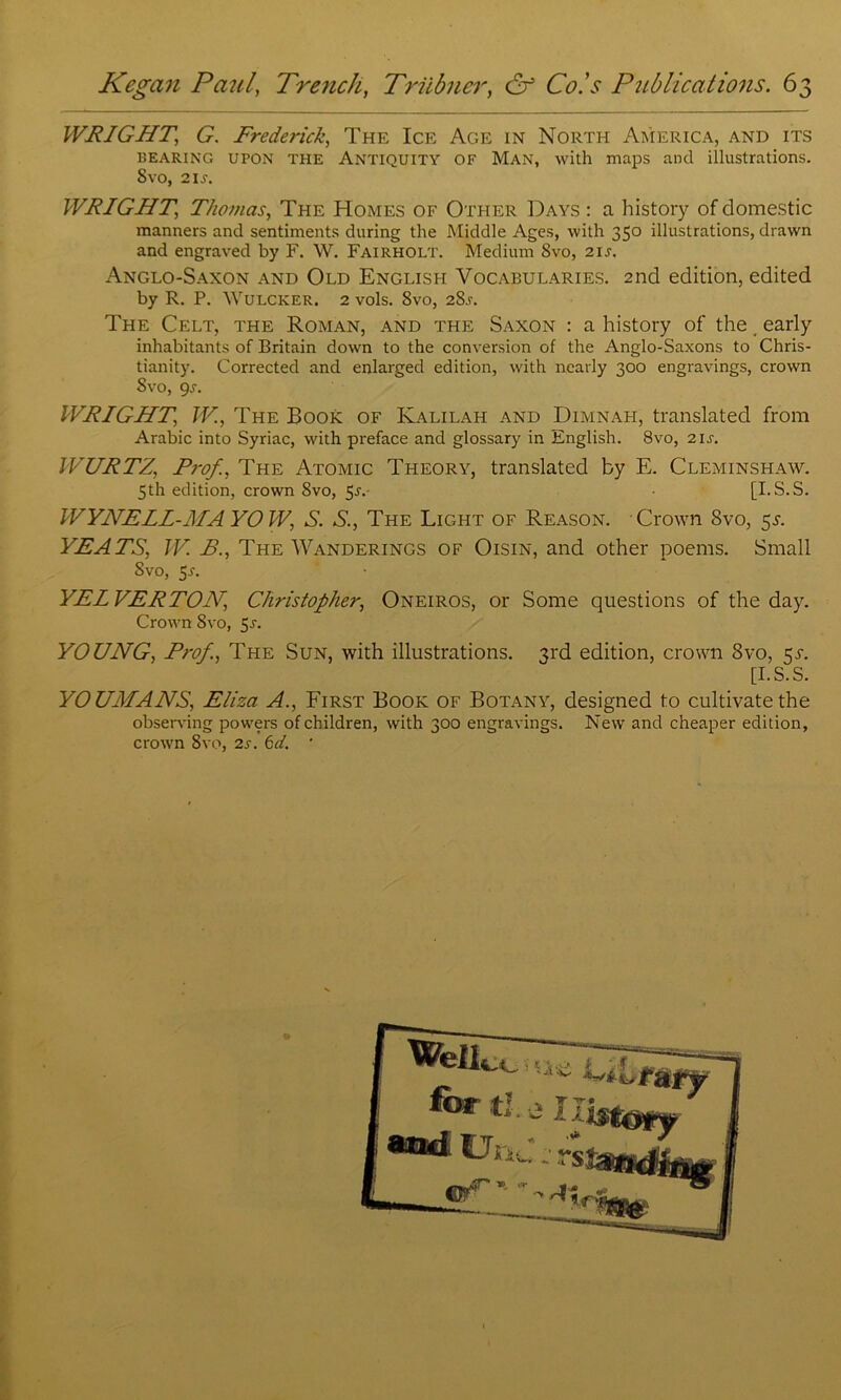 WRIGHT\ G. Frederick, The Ice Age in North America, and its bearing UPON THE Antiquity OF Man, with maps and illustrations. 8vo, 21s. WRIGHT, Thomas, The Homes of Other Days : a history of domestic manners and sentiments during the Middle Ages, with 350 illustrations, drawn and engraved by F. W. Fairholt. Medium Svo, 2is. Anglo-Saxon and Old English Vocabularies. 2nd edition, edited by R. P. Wulcker. 2 vols. Svo, 28s. The Celt, the Roman, and the Saxon : a history of the. early inhabitants of Britain down to the conversion of the Anglo-Saxons to Chris- tianity. Corrected and enlarged edition, with nearly 300 engravings, crown Svo, 9s. WRIGHT, W, The Book of Kalilah and Dimnah, translated from Arabic into Syriac, with preface and glossary in English. 8vo, 2 is. WURTZ, Prof., The Atomic Theory, translated by E. Cleminshaw. WYNELL-MA YOW, S. S., The Light of Reason. Crown Svo, 5s. YEATS, W. B., The Wanderings of Oisin, and other poems. Small Svo, 5-r. YEIVERTON, Christopher, Oneiros, or Some questions of the day. Crown Svo, 5s. YOUNG, Prof., The Sun, with illustrations. 3rd edition, crown Svo, 5T. YOUMANS, Eliza A., First Book of Botany, designed to cultivate the observing powers of children, with 300 engravings. New and cheaper edition, crown Svo, 2s. 6d. * 5th edition, crown 8vo, 5-sv [I.S.S. [I.S.S.