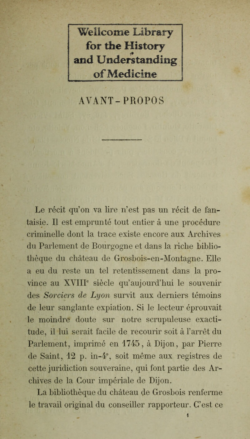 Wellcome Library for the History and Understanding of Medicine AYANT-PROPOS Le récit qu’on va lire n’est pas un récit de fan- taisie. Il est emprunté tout entier à une procédure criminelle dont la trace existe encore aux Archives du Parlement de Bourgogne et dans la riche biblio- thèque du château de Grosbois-en-Montagne. Elle a eu du reste un tel retentissement dans la pro- vince au XYIIP siècle qu’aujourd’hui le souvenir des Sorciers de Lyon survit aux derniers témoins de leur sanglante expiation. Si le lecteur éprouvait le moindre doute sur notre scrupuleuse exacti- tude, il lui serait facile de recourir soit à l’arrêt du Parlement, imprmé en 1745, à Dijon, par Pierre de Saint, 12 p. in-4% soit même aux registres de cette juridiction souveraine, qui font partie des Ar- chives de la Cour impériale de Dijon. La bibliothèque du château de Grosbois renferme le travail original du conseiller rapporteur. C’est ce \