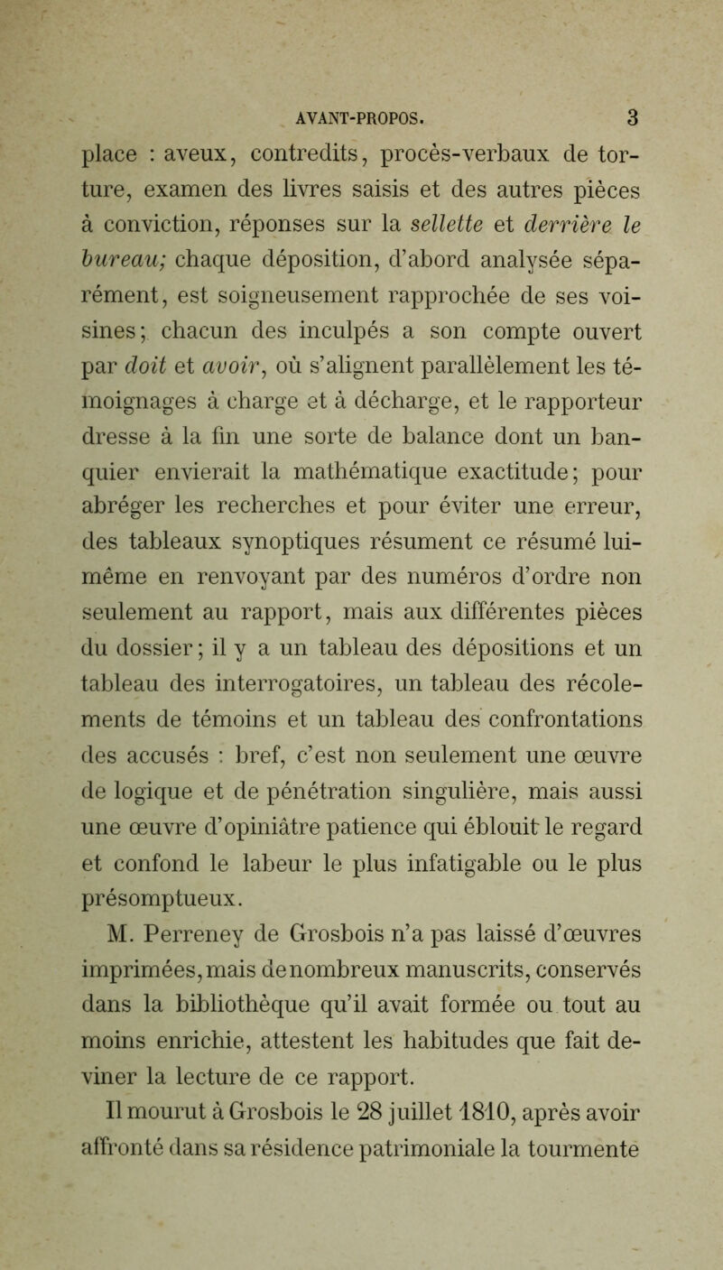 place : aveux, contredits, procès-verbaux de tor- ture, examen des livres saisis et des autres pièces à conviction, réponses sur la sellette et derrière le bureau; chaque déposition, d’abord analysée sépa- rément, est soigneusement rapprochée de ses voi- sines; chacun des inculpés a son compte ouvert par doit et avoir, où s’alignent parallèlement les té- moignages à charge et à décharge, et le rapporteur dresse à la fin une sorte de balance dont un ban- quier envierait la mathématique exactitude; pour abréger les recherches et pour éviter une erreur, des tableaux synoptiques résument ce résumé lui- même en renvoyant par des numéros d’ordre non seulement au rapport, mais aux différentes pièces du dossier ; il y a un tableau des dépositions et un tableau des interrogatoires, un tableau des récole- ments de témoins et un tableau des confrontations des accusés ; bref, c’est non seulement une œuvre de logique et de pénétration singulière, mais aussi une œuvre d’opiniâtre patience qui éblouit le regard et confond le labeur le plus infatigable ou le plus présomptueux. M. Perreney de Grosbois n’a pas laissé d’œuvres imprimées, mais de nombreux manuscrits, conservés dans la bibliothèque qu’il avait formée ou tout au moins enrichie, attestent les habitudes que fait de- viner la lecture de ce rapport. Il mourut à Grosbois le 28 juillet 1810, après avoir affronté dans sa résidence patrimoniale la tourmente