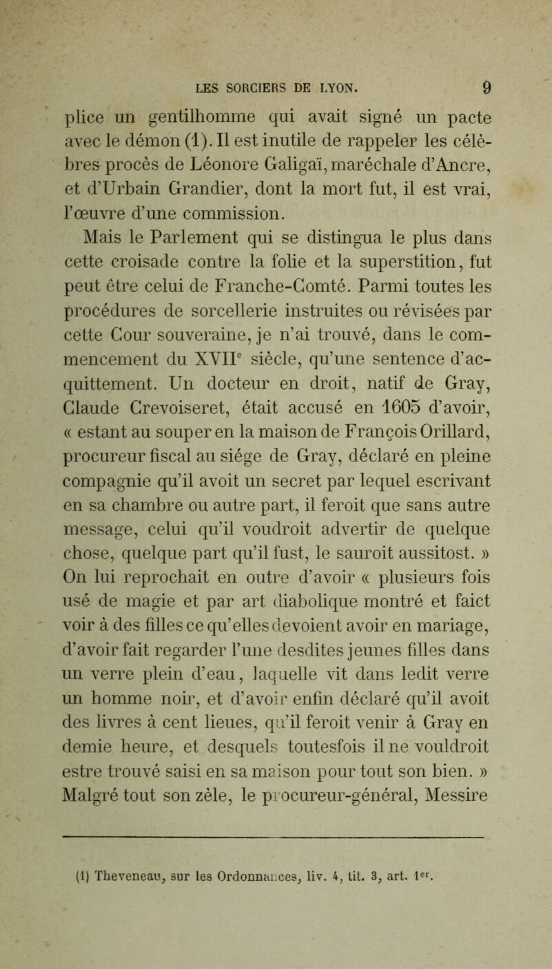 plice un gentilhomme qui avait signé un pacte avec le démon (1). Il est inutile de rappeler les célè- bres procès de Léonore Galigaï, maréchale d’Ancre, et d’Urbain Grandier, dont la mort fut, il est vrai, l’œuvre d’une commission. Mais le Parlement qui se distingua le plus dans cette croisade contre la folie et la superstition, fut peut être celui de Franche-Comté. Parmi toutes les procédures de sorcellerie instruites ou révisées par cette Cour souveraine, je n’ai trouvé, dans le com- mencement du XVIP siècle, qu’une sentence d’ac- quittement. Un docteur en droit, natif de Gray, Claude Grevoiseret, était accusé en 1605 d’avoir, (( estant au souper en la maison de François Orillard, procureur fiscal au siège de Gray, déclaré en pleine compagnie qu’il avoit un secret par lequel escrivant en sa chambre ou autre part, il feroit que sans autre message, celui qu’il voudroit advertir de quelque chose, quelque part qu’il fust, le sauroit aussitost. » On lui reprochait en outre d’avoir « plusieurs fois usé de magie et par art diabolique montré et faict voir à des filles ce qu’elles dévoient avoir en mariage, d’avoir fait regarder l’iine desdites jeunes filles dans un verre plein d’eau, laquelle vit dans ledit verre un homme noir, et d’avoir enfin déclaré qu’il avoit des livres à cent lieues, qu’il feroit venir à Gray en demie heure, et desquels toutesfois il ne vouldroit estre trouvé saisi en sa maison pour tout son bien. » Malgré tout son zèle, le procureur-général, Messire (1) Theveneau, sur les Ordonnances, liv. 4, Ut. 3, art. 1.