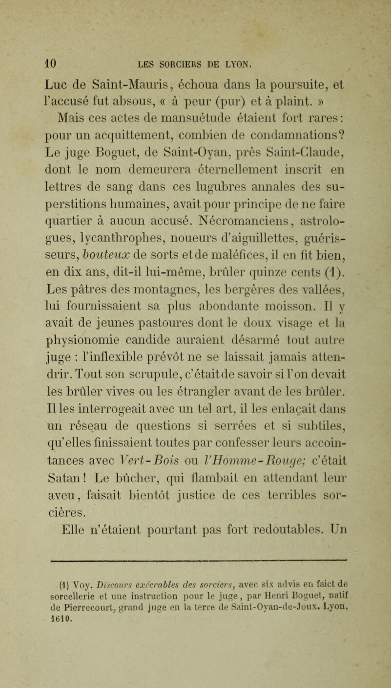 Luc de Saint-Mauris, échoua dans la poursuite, et l’accusé fut absous, « à peur (pur) et à plaint. » Mais ces actes de mansuétude étaient fort rares : pour un acquittement, combien de condamnations? Le juge Boguet, de Saint-Oyan, près Saint-Claude, dont le nom demeurera éternellement inscrit en lettres de sang dans ces lugubres annales des su- perstitions humaines, avait pour principe de ne faire quartier à aucun accusé. Nécromanciens, astrolo- gues, lycanthropbes, noueurs d’aiguillettes, guéris- seurs, honteux de sorts et de maléfices, il en fit bien, en dix ans, dit-il lui-même, brûler quinze cents (1). Les pâtres des montagnes, les bergères des vallées, lui fournissaient sa plus abondante moisson. Il y avait de jeunes pastoures dont le doux visage et la physionomie candide auraient désarmé tout autre juge : l’inflexible prévôt ne se laissait jamais atten- drir. Tout son scrupule, c’était de savoir si l’on devait les brûler vives ou les étrangler avant de les brûler. Il les interrogeait avec un tel art, il les enlaçait dans un réseau de questions si serrées et si subtiles, qu’elles finissaient toutes par confesser leurs accoin- tances avec Vert-Bois ou l’Homme-Roiuje; c’était Satan! Le bûcher, qui flambait en attendant leur aveu, faisait bientôt justice de ces terribles sor- cières. Elle n’étaient pourtant pas fort redoutables. Un (1) Voy. Discours exccrobles des sorciers, avec six advis en faict de sorcellerie et une instruction pour le juge, par Henri Boguet, natif de Pierrecourt; grand juge en la terre de Sainl-Oyan-de-Joux. Lyon, 1610.