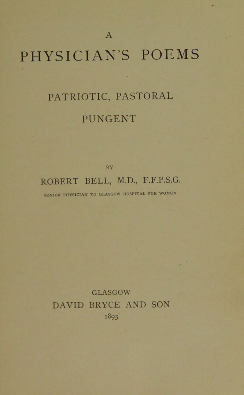 A PHYSICIAN’S POEMS PATRIOTIC, PASTORAL PUNGENT BY ROBERT BELL, M.D., F.F.P.S.G. SENIOR PHYSICIAN TO GLASGOW HOSPITAL FOR WOMEN GLASGOW DAVID BRYCE AND SON 1893