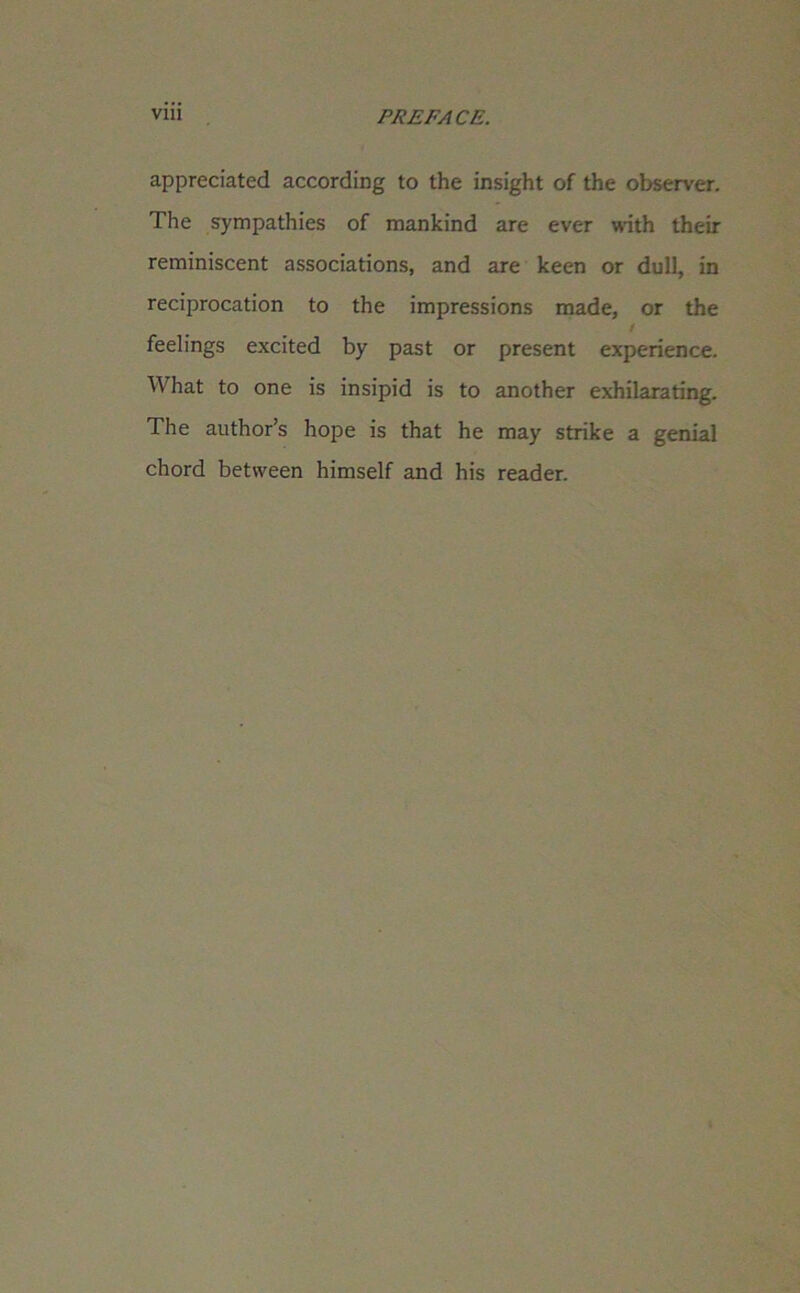 Vlll PREFACE. appreciated according to the insight of the observer. The sympathies of mankind are ever with their reminiscent associations, and are keen or dull, in reciprocation to the impressions made, or the / feelings excited by past or present experience. What to one is insipid is to another exhilarating. The author’s hope is that he may strike a genial chord between himself and his reader.