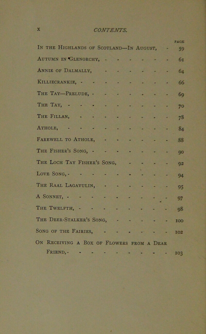 FACE In the Highlands of Scotland—In August, - 59 Autumn in Glenorchy, 61 Annie of Dalmally, 64 Killiecrankie, 66 The Tay—Prelude, 69 The Tay, 70 The Fillan, 78 Athole, 84 Farewell to Athole, 88 The Fisher’s Song, 90 The Loch Tay Fisher’s Song, - - - - 92 Love Song, 94 The Raal Lagavulin, 95 A Sonnet, 97 The Twelfth, 98 The Deer-Stalker’s Song, 100 Song of the Fairies, 102 On Receiving a Box of Flowers from a Dear Friend, 103