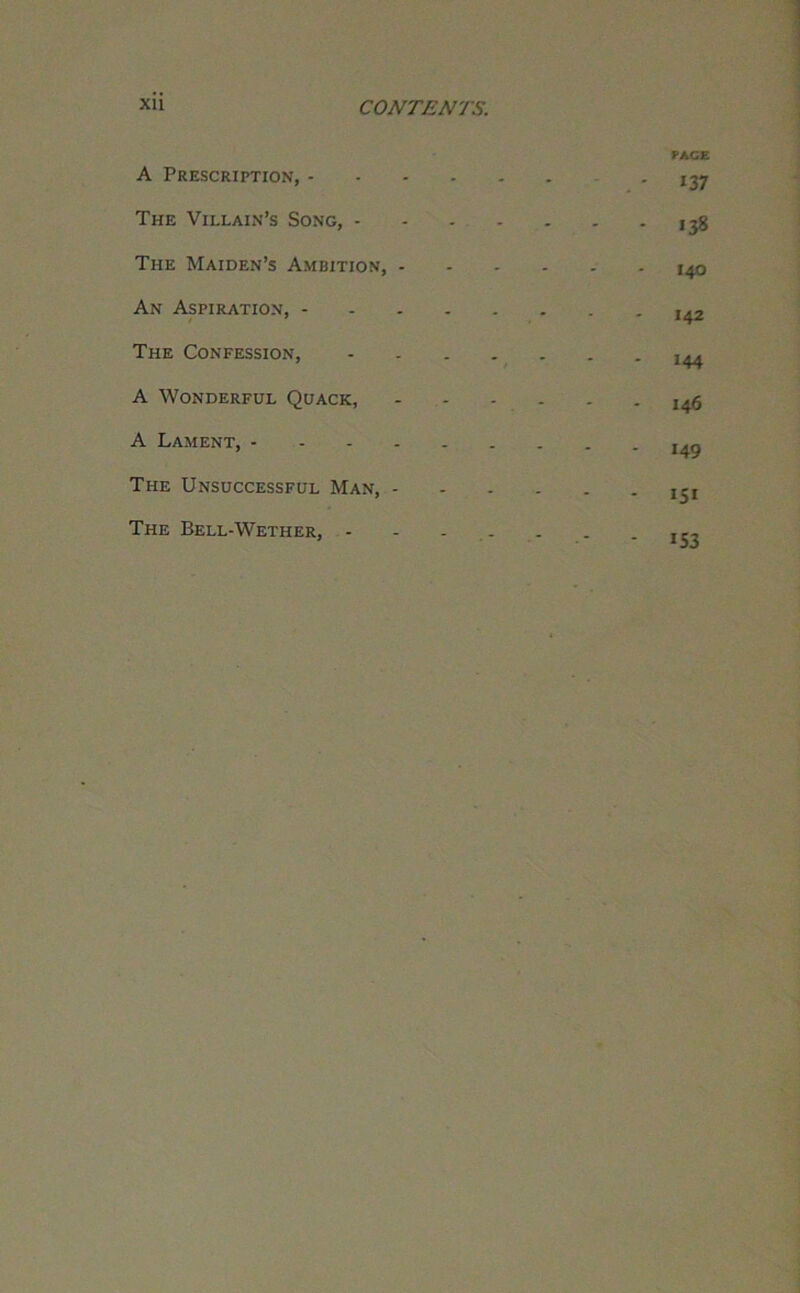 A Prescription, - The Villain’s Song, - The Maiden’s Ambition, - An Aspiration, - ' The Confession, A Wonderful Quack, A Lament, - The Unsuccessful Man, - The Bell-Wether, - PACE 137 138 140 142 144 I46 149 IS* 153