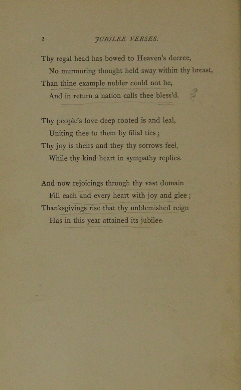 Thy regal head has bowed to Heaven’s decree. No murmuring thought held sway within thy breast, Than thine example nobler could not be, ' ' 1  And in return a nation calls thee bless’d. Thy people’s love deep rooted is and leal, Uniting thee to them by filial ties; Thy joy is theirs and they thy sorrows feel, While thy kind heart in sympathy replies. And now rejoicings through thy vast domain Fill each and every heart with joy and glee; Thanksgivings rise that thy unblemished reign Has in this year attained its jubilee.
