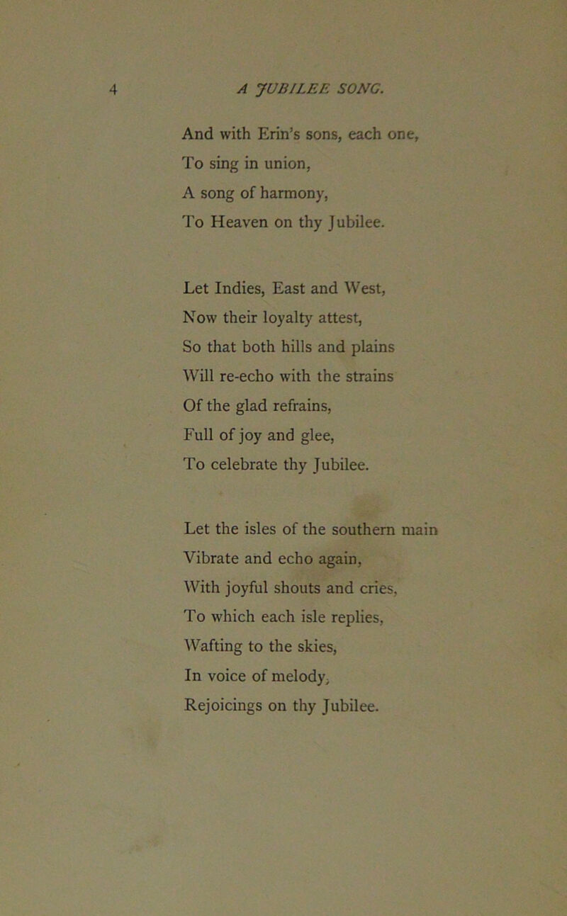 And with Erin’s sons, each one, To sing in union, A song of harmony, To Heaven on thy Jubilee. Let Indies, East and West, Now their loyalty attest, So that both hills and plains Will re-echo with the strains Of the glad refrains, Full of joy and glee, To celebrate thy Jubilee. Let the isles of the southern main Vibrate and echo again, With joyful shouts and cries, To which each isle replies, Wafting to the skies, In voice of melody. Rejoicings on thy Jubilee.