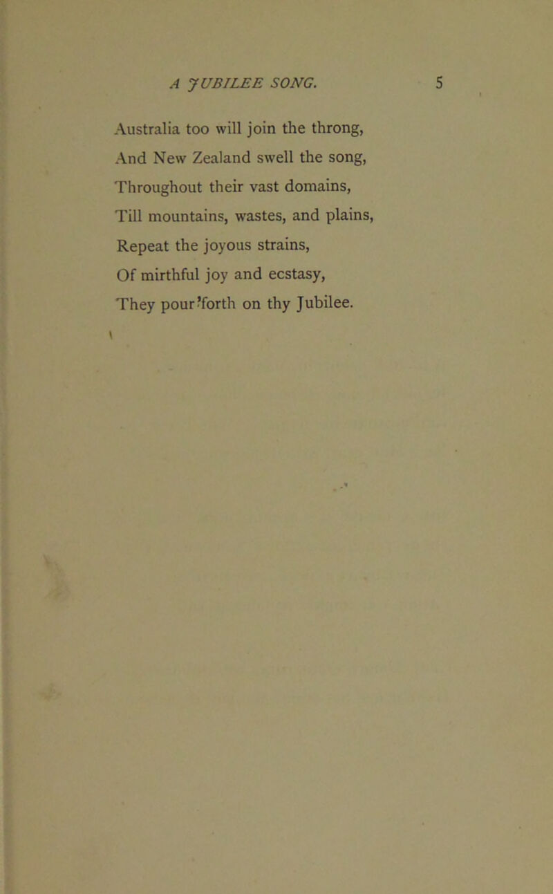 Australia too will join the throng, And New Zealand swell the song, Throughout their vast domains, Till mountains, wastes, and plains, Repeat the joyous strains, Of mirthful joy and ecstasy, They pour?forth on thy Jubilee.