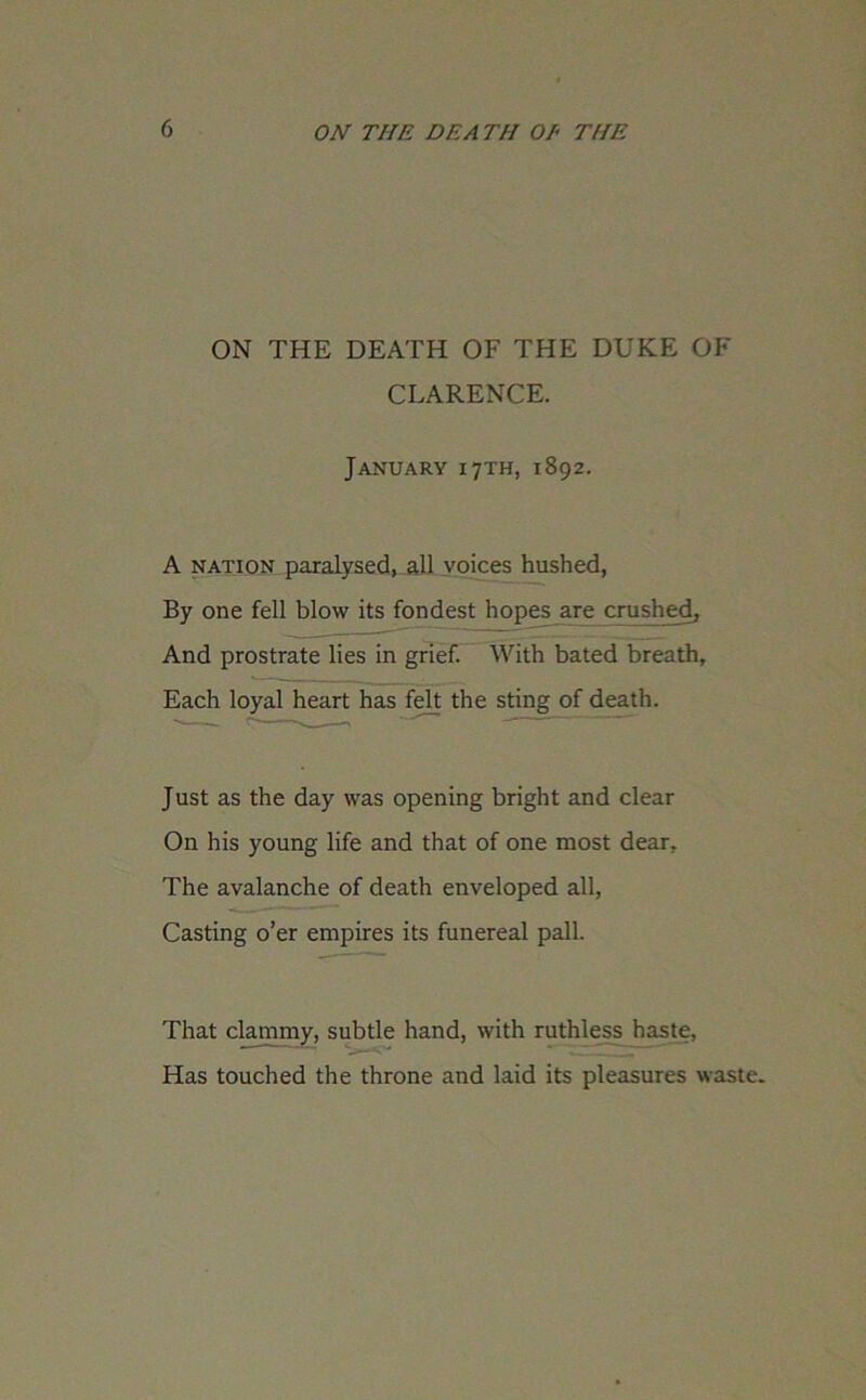 ON THE DEATH OF THE DUKE OF CLARENCE. January 17TH, 1892. A nation paralysed, all voices hushed, By one fell blow its fondest hopes are crushed, And prostrate lies in grief. With bated breath. Each loyal heart has felt the sting of death. J ust as the day was opening bright and clear On his young life and that of one most dear. The avalanche of death enveloped all, Casting o’er empires its funereal pall. That clammy, subtle hand, with ruthless haste, Has touched the throne and laid its pleasures waste.