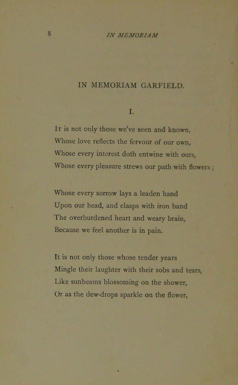 IN MEMORIAM GARFIELD. I. It is not only those we’ve seen and known, Whose love reflects the fervour of our own, Whose every interest doth entwine with ours, Whose every pleasure strews our path with flowers; Whose every sorrow lays a leaden hand Upon our head, and clasps with iron band The overburdened heart and weary brain, Because we feel another is in pain. It is not only those whose tender years Mingle their laughter with their sobs and tears, Like sunbeams blossoming on the shower, Or as the dew-drops sparkle on the flower,