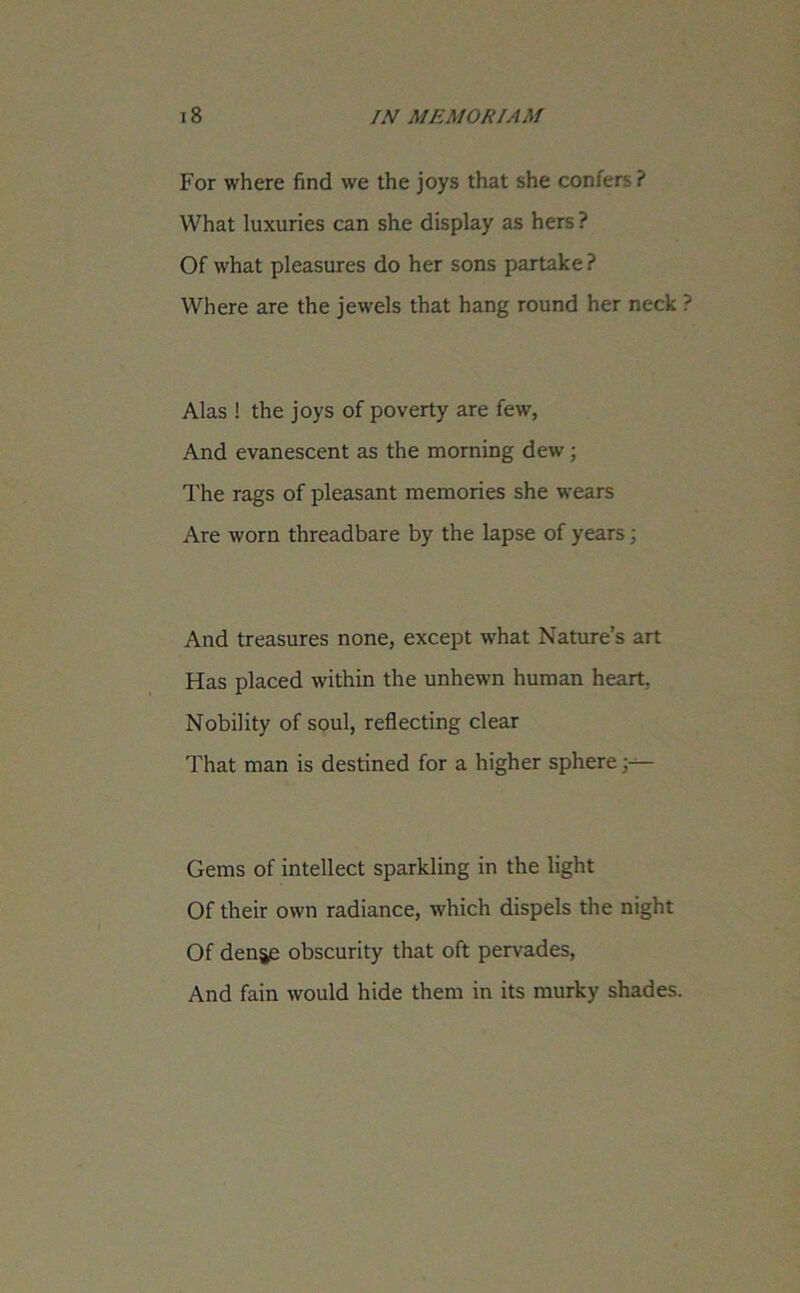 For where find we the joys that she confers ? What luxuries can she display as hers ? Of what pleasures do her sons partake ? Where are the jewels that hang round her neck Alas ! the joys of poverty are few, And evanescent as the morning dew ; The rags of pleasant memories she wears Are worn threadbare by the lapse of years; And treasures none, except what Nature’s art Has placed within the unhewn human heart. Nobility of soul, reflecting clear That man is destined for a higher sphere Gems of intellect sparkling in the light Of their own radiance, which dispels the night Of denje obscurity that oft pervades, And fain would hide them in its murky shades.