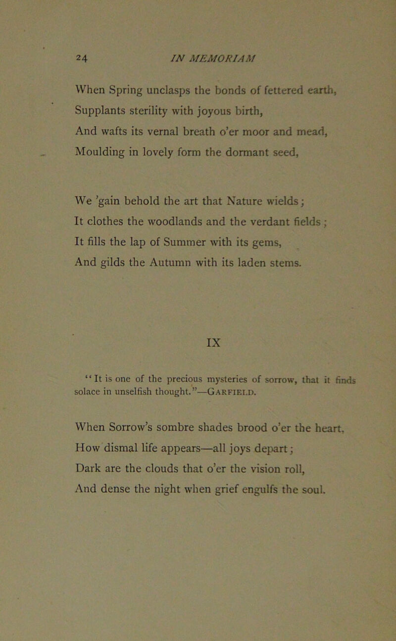 When Spring unclasps the bonds of fettered earth, Supplants sterility with joyous birth, And wafts its vernal breath o’er moor and mead, Moulding in lovely form the dormant seed. We ’gain behold the art that Nature wields; It clothes the woodlands and the verdant fields; It fills the lap of Summer with its gems, And gilds the Autumn with its laden stems. IX “ It is one of the precious mysteries of sorrow, that it finds solace in unselfish thought.”—Gakfiei.d. When Sorrow’s sombre shades brood o’er the heart. How dismal life appears—all joys depart; Dark are the clouds that o’er the vision roll, And dense the night when grief engulfs the soul.