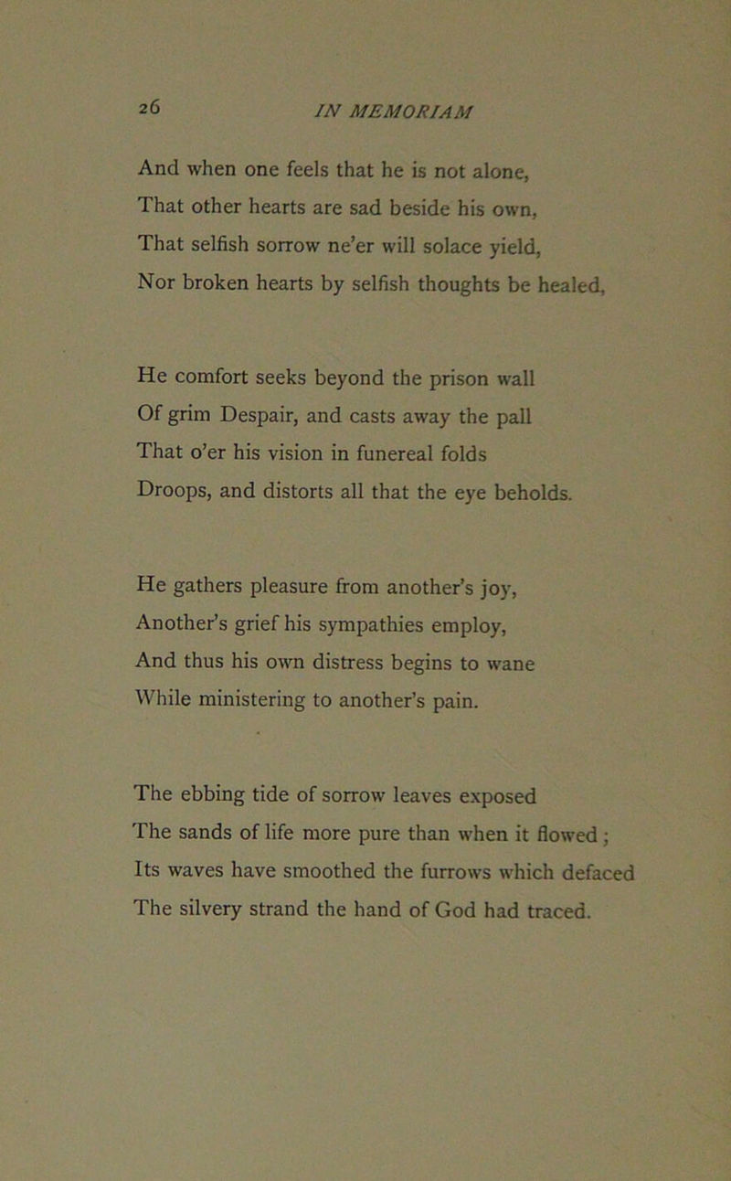 And when one feels that he is not alone, That other hearts are sad beside his own, That selfish sorrow ne’er will solace yield, Nor broken hearts by selfish thoughts be healed, He comfort seeks beyond the prison wall Of grim Despair, and casts away the pall That o’er his vision in funereal folds Droops, and distorts all that the eye beholds. He gathers pleasure from another’s joy, Another’s grief his sympathies employ, And thus his own distress begins to wane While ministering to another’s pain. The ebbing tide of sorrow leaves exposed The sands of life more pure than when it flowed ; Its waves have smoothed the furrows which defaced The silvery strand the hand of God had traced.