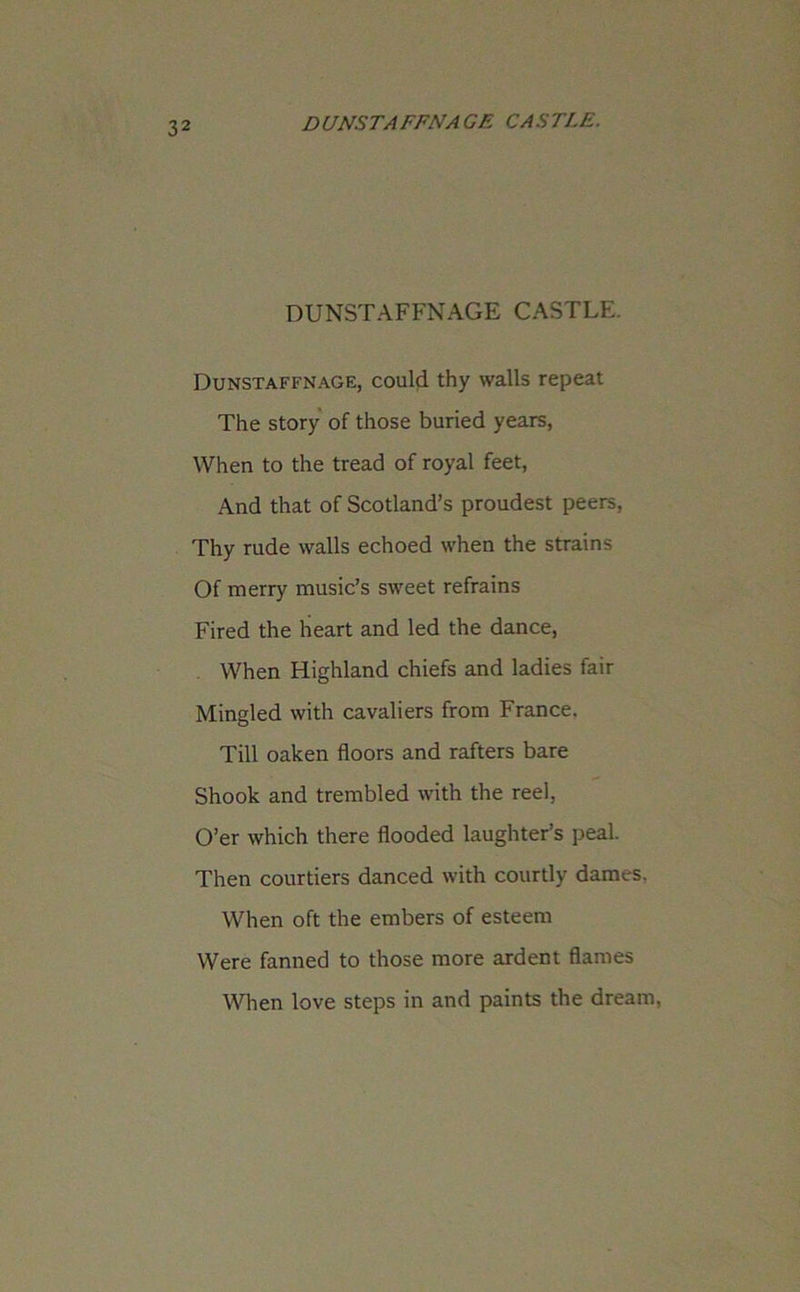 DUNSTAFFNAGE CASTLE. Dunstaffnage, could thy walls repeat The story of those buried years, When to the tread of royal feet, And that of Scotland’s proudest peers, Thy rude walls echoed when the strains Of merry music’s sweet refrains Fired the heart and led the dance, When Highland chiefs and ladies fair Mingled with cavaliers from France. Till oaken floors and rafters bare Shook and trembled with the reel, O’er which there flooded laughter’s peal. Then courtiers danced with courtly dames. When oft the embers of esteem Were fanned to those more ardent flames When love steps in and paints the dream,